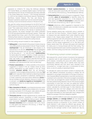 Fast Food FACTS 2013	 107
Appendix A
appeared on children’s TV. Using the AdScope database
from Kantar Media, we obtained digital copies of all fast food
advertisements from the top 18 restaurants that aired nationally
in the United States from January 1, 2012 through December
31, 2012 on five children’s commercial networks: Nickelodeon,
NickToons, Cartoon Network, The Hub, and Disney XD.
Research assistants viewed each ad and removed duplicates,
including 15-second shortened versions of 30-second ads.
We used the coding manual developed for the 2010 Fast Food
FACTS report as the basis for the coding manual for the present
study.26
Two coders were trained to review the advertisements
and code them for all items in the manual. In several pre-test
group sessions, the project manager and coders evaluated
10 to 20 food advertisements during each session. These ads
were selected from those used in the 2010 content analysis.
Following these sessions, the project manager resolved coder
disputes and revised and finalized the coding manual.
The final coding manual included six main categories:
•	 Selling point, or direct benefit of the product. Coders chose as
many selling points as were present in the ad. These included:
new/improved if the ad introduced a new product or an
improvement to an old one; value/cheap if the ad highlighted
the price of the product, such as “buy one get one free,” “now
for the low price of…,” or “only 99 cents;” health/nutrition
for claims about the nutrition, nutrients, or health outcomes of
consuming the product; quality food if the ad used natural,
fresh, real, quality, or similar words to describe the food; and
limited-time special offers for short-term price promotions,
giveaways, and new products that “won’t be here long.”
•	 Product associations, or indirect benefits of the product
suggested or implied in the ad. Coders chose as many
product associations as were present in the ad. These
included: physical activity when the ad portrayed,
suggested, or encouraged physical activity in any way; fun/
cool claims, typically made implicitly by depicting enjoyable
social occasions, excitement or adventure, standing out in
a crowd, superiority, and pop-culture references; humor if
the ad included comedic elements, obvious or subtle, irony,
or sarcasm; and adults as negative or incompetent if the
ad belittled or poked fun at adult figures, parents, or other
authority figures.
•	 Main characters in the ad or purchasers/consumers when
indicated. Age was categorized as children (0 to 12 years),
teens/young adults (13 to 29 years), older adults (30 years
and older), and parents (buying food for children).
•	 Third-party tie-ins included appearances by outside (not
brand-related) persons, characters, or other companies/
organizations, such as celebrities (famous actors, athletes,
and musicians); movies/TV shows/video games; and
licensed characters when a character from a TV, movie,
or video game was featured in the ad (e.g., a “Shrek” toy
promotion in a kids’ meal).
•	 Brand spokes-characters, or fictional characters or
mascots associated specifically with the brand or intrinsic
to the identity of the brand (e.g., Ronald McDonald, Wendy).
•	 Eating behaviors that were portrayed or suggested. These
included: place of consumption to describe where the
food was apparently consumed (i.e., in the restaurant or
other place); and time of consumption to describe when
the food was consumed (e.g. late at night or unclear).
•	 Website references, either suggested or depicted on the
screen. All references to websites were recorded, including
reference to third-party sites.
Formal reliability testing was conducted using a sample of
37 ads from the final inventory. Cohen’s Kappa27
was used
to measure inter-rater reliability. Each coder coded this same
subset of ads. Kappa values ranged from .30 (fair) to 1.00
(perfect) agreement with 72% of the items receiving substantial
to perfect agreement (.61 to 1.00) and only 1% receiving
values in the fair range of agreement (.21 to .40). Items with
Kappa values lower than .60 were discussed and redefined
for clarity prior to moving forward with the final coding. The
remaining advertisements were randomly assigned to the two
coders, and final coding occurred over a three-week period.
TV advertising nutrient content analysis
We analyzed the nutrient content of products that appeared
on television ads for eight restaurants: the restaurants in the
2010 analysis, excluding the pizza and coffee restaurants.
Researchers viewed these ads to identify items that were
prominently featured and how items were intended to be
consumed (i.e., a single menu item, a combination of menu
items, or one of a variety of advertised items).
To calculate the calorie and sodium content of individual ads,
we used different procedures according to whether the ad
appeared to encourage consumption of one type of food (e.g.,
one of several different sandwiches) or more than one food (e.g.,
a sandwich and a side item). If the ad encouraged consumption
of one food, we averaged the nutrient information for all foods
that were predominantly featured in the ad. If the ad encouraged
consumption of more than one food, we added the nutrient
information for all main foods presented to obtain total calories,
sodium, saturated fat, and total sugar. In a few instances, ads
promoted more than one food category and more than one
main food within the categories. For those ads, we averaged
the nutrient information for main foods within each category and
added the average of the food categories together.
We then used 2012 GRPs for each ad to calculate the weighted
average calories and average sodium per ad viewed by
children and teens for each restaurant in our analysis. These
measures provide a comparison of the nutrient content of
foods featured in ads viewed by different age groups. We
also multiplied the weighted average measures for each ad
viewed by the average number of ads viewed per day by
 