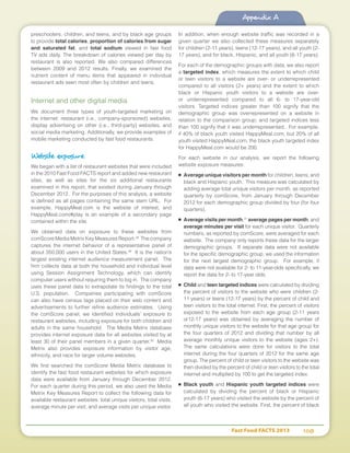 Fast Food FACTS 2013	 108
Appendix A
preschoolers, children, and teens, and by black age groups
to provide total calories, proportion of calories from sugar
and saturated fat, and total sodium viewed in fast food
TV ads daily. The breakdown of calories viewed per day by
restaurant is also reported. We also compared differences
between 2009 and 2012 results. Finally, we examined the
nutrient content of menu items that appeared in individual
restaurant ads seen most often by children and teens.
Internet and other digital media
We document three types of youth-targeted marketing on
the internet: restaurant (i.e., company-sponsored) websites,
display advertising on other (i.e., third-party) websites, and
social media marketing. Additionally, we provide examples of
mobile marketing conducted by fast food restaurants.
Website exposure
We began with a list of restaurant websites that were included
in the 2010 Fast Food FACTS report and added new restaurant
sites, as well as sites for the six additional restaurants
examined in this report, that existed during January through
December 2012. For the purposes of this analysis, a website
is defined as all pages containing the same stem URL. For
example, HappyMeal.com is the website of interest, and
HappyMeal.com/#play is an example of a secondary page
contained within the site.
We obtained data on exposure to these websites from
comScore Media Metrix Key Measures Report.28
The company
captures the internet behavior of a representative panel of
about 350,000 users in the United States.29
It is the nation’s
largest existing internet audience measurement panel. The
firm collects data at both the household and individual level
using Session Assignment Technology, which can identify
computer users without requiring them to log in. The company
uses these panel data to extrapolate its findings to the total
U.S. population. Companies participating with comScore
can also have census tags placed on their web content and
advertisements to further refine audience estimates. Using
the comScore panel, we identified individuals’ exposure to
restaurant websites, including exposure for both children and
adults in the same household. The Media Metrix database
provides internet exposure data for all websites visited by at
least 30 of their panel members in a given quarter.30
Media
Metrix also provides exposure information by visitor age,
ethnicity, and race for larger volume websites.
We first searched the comScore Media Metrix database to
identify the fast food restaurant websites for which exposure
data were available from January through December 2012.
For each quarter during this period, we also used the Media
Metrix Key Measures Report to collect the following data for
available restaurant websites: total unique visitors, total visits,
average minute per visit, and average visits per unique visitor.
In addition, when enough website traffic was recorded in a
given quarter we also collected these measures separately
for children (2-11 years), teens (12-17 years), and all youth (2-
17 years), and for black, Hispanic, and all youth (6-17 years).
For each of the demographic groups with data, we also report
a targeted index, which measures the extent to which child
or teen visitors to a website are over- or underrepresented
compared to all visitors (2+ years) and the extent to which
black or Hispanic youth visitors to a website are over-
or underrepresented compared to all 6- to 17-year-old
visitors. Targeted indices greater than 100 signify that the
demographic group was overrepresented on a website in
relation to the comparison group; and targeted indices less
than 100 signify that it was underrepresented. For example,
if 40% of black youth visited HappyMeal.com, but 20% of all
youth visited HappyMeal.com, the black youth targeted index
for HappyMeal.com would be 200.
For each website in our analysis, we report the following
website exposure measures:
■	 Average unique visitors per month for children, teens, and
black and Hispanic youth. This measure was calculated by
adding average total unique visitors per month, as reported
quarterly by comScore, from January through December
2012 for each demographic group divided by four (for four
quarters).
■	 Average visits per month,31
average pages per month, and
average minutes per visit for each unique visitor. Quarterly
numbers, as reported by comScore, were averaged for each
website. The company only reports these data for the larger
demographic groups. If separate data were not available
for the specific demographic group, we used the information
for the next largest demographic group. For example, if
data were not available for 2- to 11-year-olds specifically, we
report the data for 2- to 17-year olds.
■	 Child and teen targeted indices were calculated by dividing
the percent of visitors to the website who were children (2-
11 years) or teens (12-17 years) by the percent of child and
teen visitors to the total internet. First, the percent of visitors
exposed to the website from each age group (2-11 years
or12-17 years) was obtained by averaging the number of
monthly unique visitors to the website for that age group for
the four quarters of 2012 and dividing that number by all
average monthly unique visitors to the website (ages 2+).
The same calculations were done for visitors to the total
internet during the four quarters of 2012 for the same age
group. The percent of child or teen visitors to the website was
then divided by the percent of child or teen visitors to the total
internet and multiplied by 100 to get the targeted index.
■	 Black youth and Hispanic youth targeted indices were
calculated by dividing the percent of black or Hispanic
youth (6-17 years) who visited the website by the percent of
all youth who visited the website. First, the percent of black
 