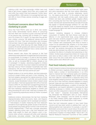 Fast Food FACTS 2013	 10
ordering a kids’ meal. Not surprisingly, children were most
likely to get chicken nuggets, french fries, and a sugary soft
drink when they visited a fast food restaurant. Further, teens
purchased 800 to 1,200 calories in an average fast food meal,
with 30% or more of those calories consisting of sugar and
saturated fat.
Continued concerns about fast food
marketing to youth
Since Fast Food FACTS came out in 2010, new studies
have further demonstrated harmful effects of consuming
fast food. More than one-third of youth consumed fast food
on the previous day, including 33% of children (2-11 years)
and 41% of teens (12-17 years).2
On days when they eat fast
food, children consume 126 additional calories and teens
consume 310 more.3
Fast food consumption also increases
child and teen intake of sugar, saturated fat, total fat, sodium,
and sugary drinks, while reducing milk intake. Middle school
students (7th and 8th graders) who attend a school within one
kilometer of a fast food restaurant have a worse overall diet
than students in other schools.4
Recent research also shows that exposure to fast food
advertising is associated with increased fast food consumption
by young people. An increase in TV ads for fast food viewed
by children is associated with a subsequent rise in fast food
visits, as well as increased BMI for children already at risk
of overweight.5
In Quebec, advertising targeted to children
under age 13 is banned. As a result, researchers estimate that
fast food visits by French Canadian households have been
reduced by 13% per week and these households consume
5.6 to 7.8 billion fewer fast food calories per year.6
Despite evidence of its harmful effects, fast food restaurants
continue to target children and teens in their marketing. The
fast food category represented the highest proportion of food
ads viewed by youth in 2011 on all child- and youth-oriented
networks, except Nickelodeon (where children viewed cereal
ads more often).7
Fast food represented 34 to 44% of food ads
viewed on MTV, FX, and Adult Swim (programming that airs at
night on the Cartoon Network channel). From 2006 to 2009,
fast food marketing expenditures targeted to children and
teens (excluding the cost of kids’ meal toys) increased 22%,
and TV advertising expenditures aimed at children increased
60%.8
Additional evidence demonstrates that fast food marketing
disproportionately affects low-income, black, and Hispanic
youth who are also at greater risk for overweight and obesity.9
A meta-analysis of studies measuring fast food restaurant
prevalence found significantly greater access to fast food for
young people living and/or going to school in low-income and
minority neighborhoods.10
There was a stronger association
between attending school near a fast food restaurant and
higher body weight for black and Hispanic youth in low-
income urban schools compared with white youth attending
high-income, non-urban schools.11
Fast food restaurants
located in lower-income areas and those with higher black
and Latino populations also had more exterior advertising,
which was more likely to promote dollar/value menus
(i.e., the lowest priced items).12
In the analysis of fast food
consumption and diet quality among youth, lower-income
children and teens also exhibited greater negative effects
from consuming fast food than their higher-income peers.13
Further, fast food ads represented almost one-half of food ads
that appear on Spanish-language children’s TV14
and 30%
of food ads viewed by Hispanic youth on Spanish-language
TV,15
significantly higher than rates of fast food advertising on
English-language TV.
However, marketing designed to increase children’s
consumption of healthier fast food choices could also be
effective. In one experimental study, young children (3-8
years old) were randomly assigned to watch a McDonald’s
commercial that featured either apple dippers or french
fries.16
Children were subsequently more likely to choose a
coupon for the advertised side, whether or not their parent
encouraged them to select the “healthy choice” or “whatever
you want” (as randomly instructed by the researcher). This
study also demonstrates how difficult it can be for parents to
counteract the effects of unhealthy food advertising on their
children. Another study showed that children (6-12 years old)
were twice as likely to select a kids’ meal with apples and
water versus fries and a soda when only the meals with the
healthy options were offered with a toy.17
Fast food industry actions
In light of powerful evidence that extensive fast food marketing
to children and teens negatively affects their diet, the Rudd
Center made a number of recommendations in our 2010
report to improve fast food nutritional quality and marketing
to children and teens (see Table 2). Public health advocates
also have called for improvements in restaurant menus and
youth-targeted marketing practices. Both Santa Clara County
and the city of San Francisco enacted legislation to require
that kids’ meals with toys meet minimum nutrition standards.18
The Food Marketing Workgroup, a coalition of more than 180
organizations and experts dedicated to improving the food
marketing landscape to children, recently called on Dairy
Queen and other restaurants to improve the nutritional quality
of kids’ meals.19
Corporate Accountability International
has demanded that McDonald’s retire its iconic “Ronald
McDonald” clown character,20
and the Center for Science
in the Public Interest (CSPI) urged restaurants to include
healthier options as the default items in kids’ meals.21
Some fast food restaurants appear to have heard these
concerns and have taken actions to address them, such as
offering healthier kids’ meal options. For example, in July 2011
McDonald’s announced that it would reduce the portion size
of french fries by more than half and automatically include a
small portion of apples in its Happy Meals.22
Also in 2011, the
National Restaurant Association launched its Kids LiveWell
Background
 