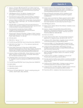 Fast Food FACTS 2013	 111
1.	 Harris JL, Schwartz MB, Brownell KD, et al. (2010). Fast Food
FACTS: Evaluation of the nutritional quality and marketing of fast
food to youth. Available at www.fastfoodmarketing.org/media/
FastFoodFACTS_Report.pdf.
2.	 QSR Magazine (2013). The QSR 50. Available at www.
qsrmagazine.com/reports/qsr50-2013-top-50-chart.
3.	 Food Standards Agency (2007). Nutrient profiling. Available at
www.food.gov.uk/healthiereating/advertisingtochildren/nutlab/.
4.	 Institute of Medicine [IOM] (2010). School Meals: Building Blocks
for Healthy Children. Washington, DC: The National Academies
Press. See p. 117.
5.	 OFCOM (2007). TV advertising of food and drink products to
children. Final statement. Available at www.ofcom.org.uk/consult/
condocs/foodads_new/statement/statement.pdf.
6.	 Food Standards Australia New Zealand (2008).
Available at www.foodstandards.gov.au/foodmatters/
healthnutritionandrelatedclaims/.
7.	 Scarborough P, Rayner M, Stockley L  Black A (2007). Nutrition
professionals’ perception of the “healthiness” of individual foods,
Public Health Nutrition, 10, 346-353.
8.	 OFCOM (2007).
9.	 IOM (2010). See pp. 71, 117.
10.	The NPD Group/CREST®/2 Years Ending December 2009/2010.
11.	IOM (2010). See Table 7-1, p. 117 for maximum calories and
sodium by age group.
12.	United States Department of Agriculture [USDA] (2005).
Estimated Calories Needs per Day by Age, Gender, and Physical
Activity Level. Available at www.cnpp.usda.gov/Publications/
USDAFoodPatterns/EstimatedCalorieNeedsPerDayTable.pdf.
13.	Institute of Medicine [IOM] (2004). Dietary Reference Intakes for
Water, Potassium, Sodium Chloride, and Sulfate. Washington,
DC: The National Academies Press.
14.	USDA/FNS (2007). School Nutrition Dietary Assessment Study-
III. Available at www.fns.usda.gov/oane/MENU/Published/CNP/
cnp/htm.
15.	The NPD Group/CREST®/2 Years Ending December 2009/2010.
16.	USDA (2005).
17.	IOM (2010). See pp. 86-87.
18.	USDA/FNS (2007).
19.	Piernas C  Popkin BM (2010). Trends in snacking among US
children. Health Affairs, 29(3), 398-404.
20.	Children’s Food and Beverage Advertising Initiative (2013).
Category-Specific Uniform Nutrition Criteria. Available at
www.bbb.org/us/storage/0/Shared%20Documents/IWG%20
Comment%20Appendices%207-14-2011.pdf.
21.	National Restaurant Association (2013). Available at www.
restaurant.org/Industry-Impact/Food-Healthy-Living/Kids-
LiveWell/About.
22.	Under certain circumstances, Nielsen revises its data to reflect
updated information. As a result, the 2009 spending and TV
advertising exposure numbers reported here may differ slightly
from those reported in the 2010 Fast Food FACTS report.
23.	QSR Magazine (2013).
24.	Nielsen (2013). Nielsen Monitor Plus AdViews. Available at www.
nielsenmedia.com
25.	Harris JL, Sarda V, Schwartz MB,  Brownell KD (2012).
Redefining “child-directed advertising” to reduce unhealthy
television food advertising to children. American Journal of
Preventive Medicine. 44(4),358–364
26.	Harris et al. (2010).
27.	Landis JR  Koch GG (1977). The measurement of observer
agreement for categorical data. Biometrics (33), 159-174.
28.	comScore (2013). Media Metrix. Available at www.comscore.
com/Products/Audience_Analytics/Media_Metrix.
29.	comScore (2009). U.S. Client Newsletter. Available at www.
comscore.com/Newsletter/2009/August/US_Client_Newsletter.
30.	comScore (2010). Media Metrix: Methodology Overview.
Available at mymetrix.comscore.com/app/HelpGuideWindow.
aspx?activeTab=helpIndexTab.
31.	The data used for average visits per month is comScore Media
Metrix Key Measures Report’s data for the measure: Average
Visits per Visitor.
32.	comScore (2013). Ad Metrix. Available at comscore.net/
Products_Services/Product_Index/Ad_Metrix.
33.	The data used for monthly unique viewers is comScore Ad Metrix
Advertiser Report’s data for the measure: Advertising Exposed
Unique Visitors.
34.	comScore (2013). Mobile Metrix. Available at www.comscore.
com/Products/Audience_Analytics/Ad_Metrix_Mobile.
35.	comScore (2013). Ad Metrix Mobile. Available at www.comscore.
com/Products/Audience_Analytics/Ad_Metrix_Mobile.
36.	Twitonomy (2013). Available at http://www.twitonomy.com/.
Appendix A
 