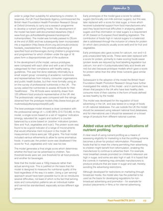 Fast Food FACTS 2013	 113
Appendix B
order to judge their suitability for advertising to children. In
response, the UK Food Standards Agency commissioned the
British Heart Foundation Health Promotion Research Group
at Oxford University to carry out a research programme
to develop a nutrient profiling model. The development of
the model has been well-documented elsewhere (http://
www.food.gov.uk/foodlabelling/researchandreports/
nutrientprofiles). The model was formally passed to Ofcom
at the end of 2005 and has subsequently been incorporated
into a regulation (http://www.ofcom.org.uk/consult/condocs/
foodads_new/statement). This prohibits advertising of
specified food and beverages during children’s programmes
and programmes for which children under the age of 16
years form a disproportionate part of the audience.
In the development of the model, various prototypes
were compared with each other and with a set of foods
categorised for their compliance with healthy eating
guidelines. This was first done relatively informally by a
small ‘expert group’ consisting of academic nutritionists
and representatives from industry, consumer organisations
and public health bodies, but then more formally using an
on-line survey of professional nutritionists in the UK. The
survey asked the nutritionists to assess 40 foods for their
‘healthiness’. The 40 foods were randomly drawn from
120 different food products representative of the UK diet.
The professionals’ ratings were compared with the ratings
obtained from the prototype models (http://www.food.gov.uk/
multimedia/pdfs/npreportsept05.pdf).
The best prototype model showed a close correlation with
the professional ratings of r = 0.80 (95% CI 0.73-0.86). In this
model, a single score based on a set of ‘negative’ indicators
(energy, saturated fat, sugars and sodium) is counter-
balanced by a score based on ‘positive’ indicators (protein,
fibre and ‘fruit, vegetables and nuts’). The protein score was
found to be a good indicator of a range of micronutrients
that would otherwise merit inclusion in the model. All
measurement criteria were per 100 grams. The final model
included various refinements to allow for some anomalous
foods: in particular, the protein score was disallowed if the
score for ‘fruit, vegetables and nuts’ was too low.
The model generates a final single score which determines
whether the food can be advertised to children. Two
threshold levels were set: one threshold for all food products
and another for beverages.
Note that the model uses a 100g measure rather than
actual serving size. This is justified on the basis that the
model is designed to measure the nutritional quality of the
food regardless of the way it is eaten. Using a 'per serving'
approach would have been possible but to do so introduces
several difficulties, not least of which is the fact that serving
sizes and consumption patterns are an individual matter
and cannot be standardised, especially across different age
groups.
Early prototypes of the model gave a score for added
sugars (technically non-milk extrinsic sugars), but this was
later replaced with a score for total sugar, a move which
received substantial support from food manufacturers who
said they faced technical difficulties in analysing added
sugars and that information on total sugars is a requirement
of UK (based on European) food labelling legislation. The
contribution of foods high in natural sugars to a balanced
diet is addressed through the inclusion of criteria for protein
(in which dairy products usually score well) and for fruit and
vegetables.
Early prototypes also gave scores for calcium, iron and n-3
poly-unsaturated fatty acids. These were later replaced with
a score for protein, primarily to make scoring foods easier
(protein levels are required by food labelling legislation but
calcium, iron and n-3 polyunsaturated fatty acid levels are
not) but also because prototype models which gave a score
for protein rather than the other three nutrients gave similar
results.
Subsequent to the adoption of the model the British Heart
Foundation Health Promotion Research Group have further
investigated the validity of the model - and in particular have
shown that people in the UK who have less healthy diets
consume more of their calories in the form of foods defined
as less healthy by the model.
The model was developed for the regulation of food
advertising in the UK, and was tested on a range of foods
in UK national databases. For use outside the UK the model
should be assessed using relevant national food databases,
and for international use it should be assessed on a broad
range of products from different national cuisines.
Added value and further applications of
nutrient profiling
A clear result of using nutrient profiling as a means of
assessing eligibility for marketing is that the profiling scheme
becomes a driver for product reformulation. Processed
foods that fail to meet the criteria permitting their advertising
to children might benefit from reformulation, enabling the
manufacturer to continue to advertise them. For example,
most breakfast cereals promoted on children’s television are
high in sugar, and some are also high in salt. It is hoped that
the controls in marketing may stimulate manufacturers to
produce products that are lower in sugar and salt, thereby
avoiding the advertising restrictions.
Although developed for restrictions on marketing through
broadcast media, the model also has the potential to be
used as the basis for developing regulations for non-
broadcast advertising and promotion – for example for
product placements in films or for internet advertising.
Appendix B
 