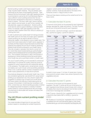 Fast Food FACTS 2013	 114
Appendix B
Nutrient profiling models could clearly support a wide
range of public health initiatives. They are already used
extensively as the basis of food labelling schemes. Note
however that the front-of-pack ‘traffic light’ labelling scheme
recommended for use by the UK Food Standards Agency
uses a different nutrient profiling scheme than the one
that has been developed for restrictions on marketing of
foods to children. The three ‘traffic light’ colours indicate
high, medium and low levels, for each of four nutrients: fat,
saturated fats, sugars and salt/sodium. Nutrient profiling
could also be used to support labelling in catering outlets,
where, for example, traffic light signalling could help
customers select healthier items from menus in advance of
ordering their food.
In order to prevent poor quality foods from being promoted
with health claims on the basis of a single ‘good’ ingredient,
nutrient profiling can be used to decide if a food is
sufficiently ‘healthy’ to be allowed to carry a health claim. The
government body responsible for health claims regulation in
Australia and New Zealand (Food Standards Australia New
Zealand) has adapted the UK Ofcom model for assessing
whether foods should be allowed to carry health claims.
Their site includes a calculator that returns a score from
the model (http://www.foodstandards.gov.au/foodmatters/
healthnutritionandrelatedclaims/nutrientprofilingcal3499.
cfm). The European Commission is also in the process of
developing a nutrient profiling scheme that would define
which foods may carry a permitted nutrition or health claim.
The use of nutrient profiling can be extended to contractual
relationships: for example the quality criteria for products
supplied for school meal services and institutional catering
in the workplace. The health sector, armed service, prisons
and elderly care could include nutritional profiling standards,
which in turn could be used for contract compliance and for
health impact assessments of meal service policies.
Fiscal policies designed to benefit public health may, if they
are considered appropriate, also benefit from using nutrient
profiling as an assessment tool. One criticism made of the
suggestion to impose a tax on foods such as soft drinks
and snack foods is the difficulty of administering the tax
because of the problem of defining what constitutes a soft
drink, a snack food, etc. Nutrient profiling provides a method
for categorising foods for taxation or subsidy. A taxation
system based on nutrient profiling would also encourage
manufacturers to reformulate their recipes and adjust their
product portfolio.
The UK Ofcom nutrient profiling model
in detail
The model provides a single score for any given food
product, based on calculating the number of points for
‘negative’ nutrients which can be offset by points for
‘positive’ nutrients. Points are allocated on the basis of the
nutritional content in 100g of a food or drink.
There are three steps to working out the overall score for the
food or drink.
1. Calculate the total 'A' points
A maximum of ten points can be awarded for each ingredient
(energy, saturated fat, sugar and sodium). The total ‘A’ points
are the sum of the points scored for each ingredient.
Total 'A' points = [points for energy] + [points for saturated
fat] + [points for sugars] + [points for sodium]
If a food or drink scores 11 or more 'A' points then it cannot
score points for protein unless it also scores 5 points for fruit,
vegetables and nuts.
2. Calculate the total 'C' points
A maximum of five points can be awarded for each
ingredient. The total ‘C’ points are the sum of the points for
each ingredient (note that you should choose one or other of
the dietary fibre columns according to how the fibre content
of the food or beverage was calculated).
Total 'C' points = [points for fruit, vegetables and nut content]
+ [points for fibre (either NSP or AOAC)] + [points for
protein]
NB. Guidance on scoring fruit, vegetables and nut content
is available from the Food Standards Agency (http://www.
foodstandards.gov.uk/multimedia/pdfs/nutprofpguide.pdf).
Points	 Energy	 Sat Fat	 Total Sugar	 Sodium
	 (kJ)		(g)	 (g)	 (mg)
0	 ≤ 335		≤ 1	 ≤ 4.5	 ≤ 90
1	 335		1	 4.5	 90
2 	 670		 2	 9	 180
3 	 1005		 3	 13.5	 270
4 	 1340		 4	 18	 360
5 	 1675		 5	 22.5	 450
6 	 2010		 6	 27	 540
7 	 2345		 7	 31	 630
8 	 2680		 8	 36	 720
9 	 3015		 9	 40	 810
10	 3350		10	 45	 900
Appendix B
 