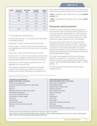 Fast Food FACTS 2013	 115
Appendix B
3. Calculate the overall score
If a food scores less than 11 'A' points then the overall score
is calculated as follows:
Overall score = [total 'A' points] minus [total 'C' points].
If a food scores 11 or more 'A' points but scores 5 points for
fruit, vegetables and nuts then the overall score is calculated
as follows:
Overall score = [total 'A' points] minus [total 'C' points]
If a food scores 11 or more 'A' points but also scores less than
5 points for fruit, vegetables and nuts then the overall score is
calculated without reference to the protein value, as follows:
Overall score = [total 'A' points] minus [fibre points + fruit,
vegetables and nuts points only]
The model can be adjusted to take account of changes
in public health nutritional policy. Within the model any
threshold can be defined according to the judgment of the
policy makers and their scientific advisers. For the purposes
of the advertising controls introduced in the United Kingdom:
a food is classified as 'less healthy' where it scores 4 points
or more, and
a drink is classified as 'less healthy' where it scores 1 point
or more.
Frequently asked questions
There are a number of frequently asked questions about
how to use the model to calculate scores for products. One
of the most frequently asked questions is: ‘What counts as
a food and what as a drink?’ For the purpose of the model
a drink is defined as 'any liquid food, excluding oils, soups,
condiments (vinegar, salad cream etc.) and dressings.'
Answers to other questions such as ‘Should scores be
calculated for products as eaten or as sold?’, ‘How do you
calculate the scores for foods where nutritional information
is provided by volume rather than weight?’ and worked
examples are available in technical advice provided by the
Food Standards Agency (http://www.food.gov.uk/multimedia/
pdfs/techguidenutprofiling.pdf).
The model can be adjusted so that points for foods and
drinks fall on a scale from 1 to 100 where 1 is the least
healthy and 100 is the most healthy product using a simple
formula: NUTRITION PROFILING INDEX SCORE = (-2)*OLD
SCORE + 70
The table below gives an indication of how the model
categorises foods.
Points	 Fruit, Veg	 NSP Fibre	 or AOAC	 Protein
	  Nuts (%)	 (g)	 Fibre (g)	 (mg)
0 	 ≤ 40	 ≤ 0.7	 ≤ 0.9	 ≤ 1.6
1 	 40	 0.7	 0.9	 1.6
2 	 60	 1.4	 1.9	 3.2
3 	 -	 2.1	 2.8	 4.8
4 	 -	 2.8	 3.7	 6.4
5 	 80	 3.5	 4.7	 8.0
Examples of foods that can and cannot be advertised according to the UK
Ofcom nutrient profiling model
Foods that can be advertised	 Foods that cannot be advertised
(points 4 for foods; 1 for drinks)	 (score ≥4 for foods; score ≥1 for drinks)
Wholemeal and white bread	 Potato crisps including low fat
Muesli and wheat biscuit cereal with no added sugar	 Most breakfast cereals
Fresh fruit 	 Cheddar cheese, half and full fat
Most nuts	 Butter and margarine
Takeaway salads with no dressing or croutons	 Most sausages and burgers
Most brands of baked beans	 Raisins and sultanas
Some brands of baked oven chips 	 Cookies
Some brands of chicken nuggets	 Confectionary
Fish fingers	 French fries
Chicken breast	 Peanut butter
Unsweetened fruit juice	 Mayonnaise, reduced and full calorie
Skimmed, semi-skimmed and whole milk	 Most pizzas
Diet cola	 Sweetened milkshakes
	 Cola and other carbonated sweetened drinks
Note that some of these classifications depend on the particular recipe for the product.
Source: Annex II of Rayner M, Scarborough P, Boxer A, Stockley L. Nutrient profiles: Development of final model. London: Food Standards
Agency, 2005. (http://www.food.gov.uk/multimedia/pdfs/nutprofr.pdf)
Appendix B
 