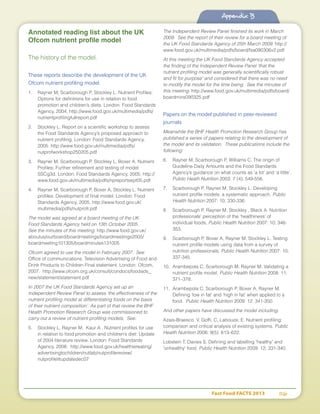 Fast Food FACTS 2013	 116
Appendix B
Annotated reading list about the UK
Ofcom nutrient profile model
The history of the model.
These reports describe the development of the UK
Ofcom nutrient profiling model.
1.	 Rayner M, Scarborough P, Stockley L. Nutrient Profiles:
Options for definitions for use in relation to food
promotion and children’s diets. London: Food Standards
Agency, 2004. http://www.food.gov.uk/multimedia/pdfs/
nutrientprofilingfullreport.pdf
2.	 Stockley L. Report on a scientific workshop to assess
the Food Standards Agency’s proposed approach to
nutrient profiling. London: Food Standards Agency,
2005. http://www.food.gov.uk/multimedia/pdfs/
nutprofworkshop250205.pdf
3.	 Rayner M, Scarborough P, Stockley L, Boxer A. Nutrient
Profiles: Further refinement and testing of model
SSCg3d. London: Food Standards Agency, 2005. http://
www.food.gov.uk/multimedia/pdfs/npreportsept05.pdf
4.	 Rayner M, Scarborough P, Boxer A, Stockley L. Nutrient
profiles: Development of final model. London: Food
Standards Agency, 2005. http://www.food.gov.uk/
multimedia/pdfs/nutprofr.pdf
The model was agreed at a board meeting of the UK
Food Standards Agency held on 13th October 2005.
See the minutes of this meeting. http://www.food.gov.uk/
aboutus/ourboard/boardmeetings/boardmeetings2005/
boardmeeting101305/boardminutes131005
Ofcom agreed to use the model in February 2007. See
Office of communications. Television Advertising of Food and
Drink Products to Children Final statement. London: Ofcom,
2007. http://www.ofcom.org.uk/consult/condocs/foodads_
new/statement/statement.pdf
In 2007 the UK Food Standards Agency set up an
Independent Review Panel to assess ‘the effectiveness of the
nutrient profiling model at differentiating foods on the basis
of their nutrient composition’. As part of that review the BHF
Health Promotion Research Group was commissioned to
carry out a review of nutrient profiling models. See:
5.	 Stockley L, Rayner M, Kaur A . Nutrient profiles for use
in relation to food promotion and children’s diet: Update
of 2004 literature review. London: Food Standards
Agency, 2008. http://www.food.gov.uk/healthiereating/
advertisingtochildren/nutlab/nutprofilereview/
nutprofilelitupdatedec07
The Independent Review Panel finished its work in March
2009. See the report of their review for a board meeting of
the UK Food Standards Agency of 25th March 2009. http://
www.food.gov.uk/multimedia/pdfs/board/fsa090306v2.pdf
At this meeting the UK Food Standards Agency accepted
the finding of the Independent Review Panel ‘that the
nutrient profiling model was generally scientifically robust
and fit for purpose’ and considered that there was no need
to modify the model for the time being. See the minutes of
this meeting. http://www.food.gov.uk/multimedia/pdfs/board/
boardmins090325.pdf
Papers on the model published in peer-reviewed
journals
Meanwhile the BHF Health Promotion Research Group has
published a series of papers relating to the development of
the model and its validation. These publications include the
following:
6.	 Rayner M, Scarborough P, Williams C. The origin of
Guideline Daily Amounts and the Food Standards
Agency’s guidance on what counts as ‘a lot’ and ‘a little’.
Public Heath Nutrition 2003: 7 (4); 549-556.
7.	 Scarborough P, Rayner M, Stockley L. Developing
nutrient profile models: a systematic approach. Public
Health Nutrition 2007: 10; 330-336.
8.	 Scarborough P, Rayner M, Stockley , Black A. Nutrition
professionals’ perception of the ‘healthiness’ of
individual foods, Public Health Nutrition 2007: 10; 346-
353.
9.	 Scarborough P, Boxer A, Rayner M, Stockley L. Testing
nutrient profile models using data from a survey of
nutrition professionals, Public Health Nutrition 2007: 10;
337-345.
10.	 Arambepola C, Scarborough M, Rayner M. Validating a
nutrient profile model, Public Health Nutrition 2008: 11;
371–378.
11.	 Arambepola C, Scarborough P, Boxer A, Rayner M.
Defining ‘low in fat’ and ‘high in fat’ when applied to a
food. Public Health Nutrition 2009: 12: 341-350.
And other papers have discussed the model including:
Azais-Braesco, V, Goffi, C, Labouze, E. Nutrient profiling:
comparison and critical analysis of existing systems. Public
Health Nutrition 2006; 9(5): 613–622.
Lobstein T, Davies S. Defining and labelling 'healthy' and
'unhealthy' food. Public Health Nutrition 2009: 12; 331-340.
Appendix B
 