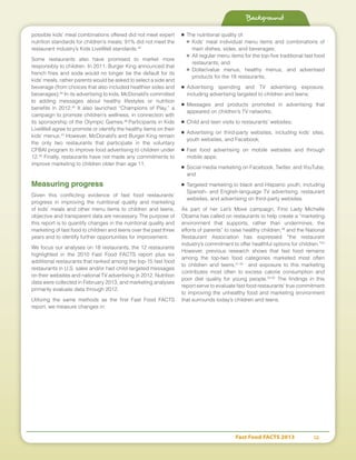 Fast Food FACTS 2013	 12
Background
possible kids’ meal combinations offered did not meet expert
nutrition standards for children’s meals; 91% did not meet the
restaurant industry’s Kids LiveWell standards.43
Some restaurants also have promised to market more
responsibly to children. In 2011, Burger King announced that
french fries and soda would no longer be the default for its
kids’ meals, rather parents would be asked to select a side and
beverage (from choices that also included healthier sides and
beverages).44
In its advertising to kids, McDonald’s committed
to adding messages about healthy lifestyles or nutrition
benefits in 2012.45
It also launched “Champions of Play,” a
campaign to promote children’s wellness, in connection with
its sponsorship of the Olympic Games.46
Participants in Kids
LiveWell agree to promote or identify the healthy items on their
kids’ menus.47
However, McDonald’s and Burger King remain
the only two restaurants that participate in the voluntary
CFBAI program to improve food advertising to children under
12.48
Finally, restaurants have not made any commitments to
improve marketing to children older than age 11.
Measuring progress
Given this conflicting evidence of fast food restaurants’
progress in improving the nutritional quality and marketing
of kids’ meals and other menu items to children and teens,
objective and transparent data are necessary. The purpose of
this report is to quantify changes in the nutritional quality and
marketing of fast food to children and teens over the past three
years and to identify further opportunities for improvement.
We focus our analyses on 18 restaurants, the 12 restaurants
highlighted in the 2010 Fast Food FACTS report plus six
additional restaurants that ranked among the top-15 fast food
restaurants in U.S. sales and/or had child-targeted messages
on their websites and national TV advertising in 2012. Nutrition
data were collected in February 2013, and marketing analyses
primarily evaluate data through 2012.
Utilizing the same methods as the first Fast Food FACTS
report, we measure changes in:
■	 The nutritional quality of:
■	 Kids’ meal individual menu items and combinations of
main dishes, sides, and beverages;
■	 All regular menu items for the top-five traditional fast food
restaurants; and
■	 Dollar/value menus, healthy menus, and advertised
products for the 18 restaurants;
■	Advertising spending and TV advertising exposure,
including advertising targeted to children and teens;
■	Messages and products promoted in advertising that
appeared on children’s TV networks;
■	 Child and teen visits to restaurants’ websites;
■	Advertising on third-party websites, including kids’ sites,
youth websites, and Facebook;
■	Fast food advertising on mobile websites and through
mobile apps;
■	 Social media marketing on Facebook, Twitter, and YouTube;
and
■	 Targeted marketing to black and Hispanic youth, including
Spanish- and English-language TV advertising, restaurant
websites, and advertising on third-party websites.
As part of her Let’s Move campaign, First Lady Michelle
Obama has called on restaurants to help create a “marketing
environment that supports, rather than undermines, the
efforts of parents” to raise healthy children,49
and the National
Restaurant Association has expressed “the restaurant
industry’s commitment to offer healthful options for children.”50
However, previous research shows that fast food remains
among the top-two food categories marketed most often
to children and teens,51,52
and exposure to this marketing
contributes most often to excess calorie consumption and
poor diet quality for young people.53-55
The findings in this
report serve to evaluate fast food restaurants’ true commitment
to improving the unhealthy food and marketing environment
that surrounds today’s children and teens.
 