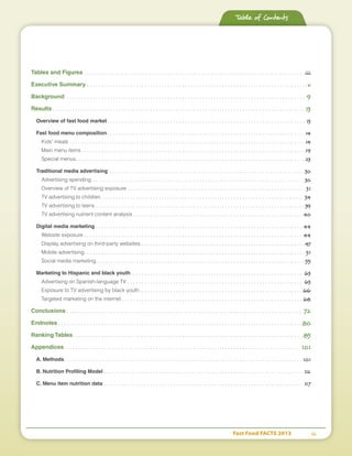Fast Food FACTS 2013	 ii
Tables and Figures . . . . . . . . . . . . . . . . . . . . . . . . . . . . . . . . . . . . . . . . . . . . . . . . . . . . . . . . . . . . . . . . . . . . . . . . . . . . . iii
Executive Summary . . . . . . . . . . . . . . . . . . . . . . . . . . . . . . . . . . . . . . . . . . . . . . . . . . . . . . . . . . . . . . . . . . . . . . . . . . . . . v
Background . . . . . . . . . . . . . . . . . . . . . . . . . . . . . . . . . . . . . . . . . . . . . . . . . . . . . . . . . . . . . . . . . . . . . . . . . . . . . . . . . . . . 9
Results  . . . . . . . . . . . . . . . . . . . . . . . . . . . . . . . . . . . . . . . . . . . . . . . . . . . . . . . . . . . . . . . . . . . . . . . . . . . . . . . . . . . . . . .  13
Overview of fast food market . . . . . . . . . . . . . . . . . . . . . . . . . . . . . . . . . . . . . . . . . . . . . . . . . . . . . . . . . . . . . . . . . . . . . 13
Fast food menu composition . . . . . . . . . . . . . . . . . . . . . . . . . . . . . . . . . . . . . . . . . . . . . . . . . . . . . . . . . . . . . . . . . . . .  14
Kids’ meals . . . . . . . . . . . . . . . . . . . . . . . . . . . . . . . . . . . . . . . . . . . . . . . . . . . . . . . . . . . . . . . . . . . . . . . . . . . . . . . . . .  14
Main menu items . . . . . . . . . . . . . . . . . . . . . . . . . . . . . . . . . . . . . . . . . . . . . . . . . . . . . . . . . . . . . . . . . . . . . . . . . . . . . 19
Special menus . . . . . . . . . . . . . . . . . . . . . . . . . . . . . . . . . . . . . . . . . . . . . . . . . . . . . . . . . . . . . . . . . . . . . . . . . . . . . . . 23
Traditional media advertising . . . . . . . . . . . . . . . . . . . . . . . . . . . . . . . . . . . . . . . . . . . . . . . . . . . . . . . . . . . . . . . . . . . . 30
Advertising spending . . . . . . . . . . . . . . . . . . . . . . . . . . . . . . . . . . . . . . . . . . . . . . . . . . . . . . . . . . . . . . . . . . . . . . . . . . 30
Overview of TV advertising exposure  . . . . . . . . . . . . . . . . . . . . . . . . . . . . . . . . . . . . . . . . . . . . . . . . . . . . . . . . . . . . .  31
TV advertising to children  . . . . . . . . . . . . . . . . . . . . . . . . . . . . . . . . . . . . . . . . . . . . . . . . . . . . . . . . . . . . . . . . . . . . . . 34
TV advertising to teens  . . . . . . . . . . . . . . . . . . . . . . . . . . . . . . . . . . . . . . . . . . . . . . . . . . . . . . . . . . . . . . . . . . . . . . . . 39
TV advertising nutrient content analysis  . . . . . . . . . . . . . . . . . . . . . . . . . . . . . . . . . . . . . . . . . . . . . . . . . . . . . . . . . . . 40
Digital media marketing  . . . . . . . . . . . . . . . . . . . . . . . . . . . . . . . . . . . . . . . . . . . . . . . . . . . . . . . . . . . . . . . . . . . . . . . . 44
Website exposure  . . . . . . . . . . . . . . . . . . . . . . . . . . . . . . . . . . . . . . . . . . . . . . . . . . . . . . . . . . . . . . . . . . . . . . . . . . . . 44
Display advertising on third-party websites . . . . . . . . . . . . . . . . . . . . . . . . . . . . . . . . . . . . . . . . . . . . . . . . . . . . . . . . . 47
Mobile advertising . . . . . . . . . . . . . . . . . . . . . . . . . . . . . . . . . . . . . . . . . . . . . . . . . . . . . . . . . . . . . . . . . . . . . . . . . . . .  51
Social media marketing . . . . . . . . . . . . . . . . . . . . . . . . . . . . . . . . . . . . . . . . . . . . . . . . . . . . . . . . . . . . . . . . . . . . . . . . 55
Marketing to Hispanic and black youth . . . . . . . . . . . . . . . . . . . . . . . . . . . . . . . . . . . . . . . . . . . . . . . . . . . . . . . . . . . . 63
Advertising on Spanish-language TV . . . . . . . . . . . . . . . . . . . . . . . . . . . . . . . . . . . . . . . . . . . . . . . . . . . . . . . . . . . . . 63
Exposure to TV advertising by black youth . . . . . . . . . . . . . . . . . . . . . . . . . . . . . . . . . . . . . . . . . . . . . . . . . . . . . . . .  66
Targeted marketing on the internet  . . . . . . . . . . . . . . . . . . . . . . . . . . . . . . . . . . . . . . . . . . . . . . . . . . . . . . . . . . . . . . . 68
Conclusions . . . . . . . . . . . . . . . . . . . . . . . . . . . . . . . . . . . . . . . . . . . . . . . . . . . . . . . . . . . . . . . . . . . . . . . . . . . . . . . . . . . 72
Endnotes  . . . . . . . . . . . . . . . . . . . . . . . . . . . . . . . . . . . . . . . . . . . . . . . . . . . . . . . . . . . . . . . . . . . . . . . . . . . . . . . . . . . . 80
Ranking Tables . . . . . . . . . . . . . . . . . . . . . . . . . . . . . . . . . . . . . . . . . . . . . . . . . . . . . . . . . . . . . . . . . . . . . . . . . . . . . . . . 85
Appendices . . . . . . . . . . . . . . . . . . . . . . . . . . . . . . . . . . . . . . . . . . . . . . . . . . . . . . . . . . . . . . . . . . . . . . . . . . . . . . . . . . 101
A. Methods . . . . . . . . . . . . . . . . . . . . . . . . . . . . . . . . . . . . . . . . . . . . . . . . . . . . . . . . . . . . . . . . . . . . . . . . . . . . . . . . . .  101
B. Nutrition Profiling Model . . . . . . . . . . . . . . . . . . . . . . . . . . . . . . . . . . . . . . . . . . . . . . . . . . . . . . . . . . . . . . . . . . . . . . 112
C. Menu item nutrition data . . . . . . . . . . . . . . . . . . . . . . . . . . . . . . . . . . . . . . . . . . . . . . . . . . . . . . . . . . . . . . . . . . . . . . 117
Table of Contents
 