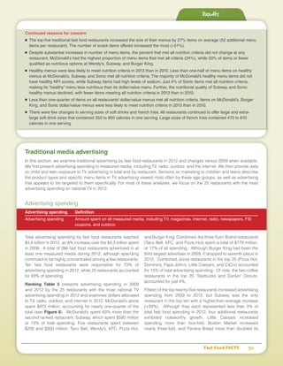 Results
Fast Food FACTS	 30
Traditional media advertising
In this section, we examine traditional advertising by fast food restaurants in 2012 and changes versus 2009 when available.
We first present advertising spending in measured media, including TV, radio, outdoor, and the internet. We then provide data
on child and teen exposure to TV advertising in total and by restaurant. Sections on marketing to children and teens describe
the product types and specific menu items in TV advertising viewed most often by these age groups, as well as advertising
that appears to be targeted to them specifically. For most of these analyses, we focus on the 25 restaurants with the most
advertising spending on national TV in 2012.
Advertising spending
Advertising spending	 Definition
Advertising spending	 Amount spent on all measured media, including TV, magazines, internet, radio, newspapers, FSI
	 coupons, and outdoor.
Total advertising spending by fast food restaurants reached
$4.6 billion in 2012, an 8% increase over the $4.3 billion spent
in 2009. A total of 266 fast food restaurants advertised in at
least one measured media during 2012, although spending
continued to be highly concentrated among a few restaurants.
Ten fast food restaurants were responsible for 73% of
advertising spending in 2012, while 25 restaurants accounted
for 93% of spending.
Ranking Table 5 presents advertising spending in 2009
and 2012 by the 25 restaurants with the most national TV
advertising spending in 2012 and examines dollars allocated
to TV, radio, outdoor, and internet in 2012. McDonald’s alone
spent $972 million, accounting for nearly one-quarter of the
total (see Figure 6). McDonald’s spent 63% more than the
second ranked restaurant, Subway, which spent $595 million
or 13% of total spending. Five restaurants spent between
$200 and $300 million: Taco Bell, Wendy’s, KFC, Pizza Hut,
and Burger King. Combined, the three Yum! Brand restaurants
(Taco Bell, KFC, and Pizza Hut) spent a total of $779 million,
or 17% of all spending. Although Burger King had been the
third largest advertiser in 2009, it dropped to seventh place in
2012. Combined, pizza restaurants in the top 25 (Pizza Hut,
Domino’s, Papa John’s, Little Caesars, and CiCi’s) accounted
for 15% of total advertising spending. Of note, the two coffee
restaurants in the top 25, Starbucks and Dunkin’ Donuts,
accounted for just 4%.
Fifteen of the top twenty-five restaurants increased advertising
spending from 2009 to 2012, but Subway was the only
restaurant in the top ten with a higher-than-average increase
(+39%). Although they each represented less than 3% of
total fast food spending in 2012, four additional restaurants
exhibited noteworthy growth. Little Caesars increased
spending more than four-fold, Boston Market increased
nearly three-fold, and Panera Bread more than doubled its
Continued reasons for concern
■	 The top-five traditional fast food restaurants increased the size of their menus by 27% items on average (52 additional menu
items per restaurant). The number of snack items offered increased the most (+51%).
■	 Despite substantial increases in number of menu items, the percent that met all nutrition criteria did not change at any
restaurant. McDonald’s had the highest proportion of menu items that met all criteria (24%), while 20% of items or fewer
qualified as nutritious options at Wendy’s, Subway, and Burger King.
■	 Healthy menus were less likely to meet nutrition criteria in 2013 than in 2010. Less than one-half of menu items on healthy
menus at McDonald’s, Subway, and Sonic met all nutrition criteria. The majority of McDonald’s healthy menu items did not
have healthy NPI scores, while Subway items had high levels of sodium. Just 4% of Sonic items met all nutrition criteria,
making its “healthy” menu less nutritious than its dollar/value menu. Further, the nutritional quality of Subway and Sonic
healthy menus declined, with fewer items meeting all nutrition criteria in 2013 than in 2010.
■	 Less than one-quarter of items on all restaurants’ dollar/value menus met all nutrition criteria. Items on McDonald’s, Burger
King, and Sonic dollar/value menus were less likely to meet nutrition criteria in 2013 than in 2010.
■	 There were few changes in serving sizes of soft drinks and french fries. All restaurants continued to offer large and extra-
large soft drink sizes that contained 350 to 850 calories in one serving. Large sizes of french fries contained 470 to 610
calories in one serving.
 