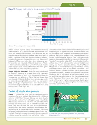 Fast Food FACTS 2013	 38
Results
did not promote physical activity, which had been featured
in the majority of its 2009 kids’ meal ads. Approximately nine
out of ten Subway ads featured a cross-promotion with an
animated feature film, including Disney’s “Brave” and “Wreck it
Ralph.” In addition, 55% of ads directed children to websites,
including Subway.com, SubwayKids.com, and Disney.com/
SubwayFreshTake, more often than other restaurants’ ads.
For example, ads instructed children to purchase a “Wreck
it Ralph” collectors’ edition Subway Fresh Fit for Kids meal to
get a code to unlock exclusive bonuses in the online game
“Hero’s Duty” at Disney.com/SubwayFreshTake.
Burger King kids’ meal ads. All Burger King ads focused
on a fun/cool message, an increase from 2009. These ads
touted “imagination is King” and encouraged children to
“choose your own adventure.” Two of the four Burger King
ads directed children to BkCrown.com, an advergame site
for children (replacing ClubBK.com, which was promoted in
2009). One Burger King ad promoted a crown design contest:
the winner’s design was featured on an actual BK crown, and
the child won a trip to LegoLand.
Content of ads for other products
Figure 11 presents the most common messages used in
advertising for other products that appeared on children’s
networks in 2012 from Wendy’s, Subway, and Sonic. Quality
food was the most common selling point used in two-thirds
of these ads. In contrast to kids’ meal ads, a health/nutrition
message was rarely used. Also in contrast to ads for kids’
meals, only 20% of these ads used a fun/cool message,
although humor was used in the majority of both types of ads.
Almost one-half of ads for other products showed food being
consumed in the restaurant, compared with about 20% of kids’
meal ads. Roughly one-quarter of these ads directed viewers to
websites, somewhat more often than ads for kids’ meals.
Althoughtheseadsairedonchildren’snetworks,theyappeared
to be designed to appeal to a much broader audience than
the ads for kids’ meals appearing on these same networks. For
example, one-third of Subway’s other child-targeted ads (not
for kids’ meals) featured a “Subprize Party” price promotion to
celebrate Subway’s birthday. During the month of September,
“favorites” such as the Italian BMT were offered at only five
dollars. About 44% of Subway’s other ads promoted physical
activity and featured celebrity athletes, including Michael
Phelps. One ad boasted that Subway was “the official training
restaurant of Robert Griffin III and athletes everywhere.” The
quality of Wendy’s food was promoted in 60% of its ads that
appeared on children’s networks. Approximately one-quarter
featured a teen or young adult as the main character in the
ad, and 15% directed children to visit the restaurant late at
night, “Better later: Open 1am or later.” Sonic’s one ad was a
version of its long-running humorous campaign depicting two
men eating in a car and discussing how the restaurant has
reinvented itself for the summer.
Subway ads featured celebrity athletes and promoted
physical activity
Fun/cool
Humor
New/ improved
Quality food
Movie/TV/video games
Health/nutrition
Value/cheap
Limited time special offers
Athlete
Consumption time unclear
Consumption in restaurant
0 10 20 30 40 50 60 70 80 90 100
Percent of ads with message
Product
associationsSellingpoints
Thirdparty
tie-ins
Eating
behaviors
Figure 11. Messages in advertising for other products on children’s TV networks
Source: TV advertising content analysis (2012)
 
