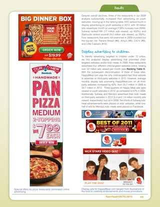 Fast Food FACTS 2013	 48
Despite overall declines, three of the restaurants in our 2009
analysis substantially increased their advertising on youth
websites, moving up in the ranking table. KFC ranked fourth in
display advertising on youth websites in 2012, with 18 million
ads viewed per month on average (138% increase over 2009);
Subway ranked fifth (17 million ads viewed, up 450%); and
Starbucks ranked seventh (9.5 million ads viewed, up 330%).
Four restaurants that were not examined in 2009 rounded out
the top-ten list: Panera Bread (#6), Arby’s (#8), CiCi’s (#9),
and Little Caesars (#10).
Display advertising to children
To identify advertising targeted to children under 12 online,
we first analyzed display advertising that promoted child-
targeted websites and/or kids’ meals. In 2009, three restaurants
advertised four different child-targeted websites online, totaling
over 52 million ads viewed per month (see Ranking Table 9).
With the subsequent discontinuation of three of these sites,
HappyMeal.com was the only child-targeted fast food website
to advertise on third-party websites in 2012. However, average
monthly display ads promoting HappyMeal.com on all third-
party websites increased by 63%: from 20.7 million in 2009 to
33.7 million in 2012. Three-quarters of Happy Meal ads were
viewed on youth websites in 2012, as compared to 57% in 2009.
Additionally, Subway and Wendy’s advertised their kids’ meals
on third-party websites in 2012 (5.4 and 1.8 million monthly ads
viewed, respectively), but not in 2009. Two-thirds of Subway kids’
meal advertisements were placed on kids’ websites, while one-
half of ads for Wendy’s kids’ meals were placed on Facebook.
Display ads for HappyMeal.com ranged from illustrations of
the food to celebrity endorsements and movie promotions
Special offers by pizza restaurants dominated online
advertising
Results
 