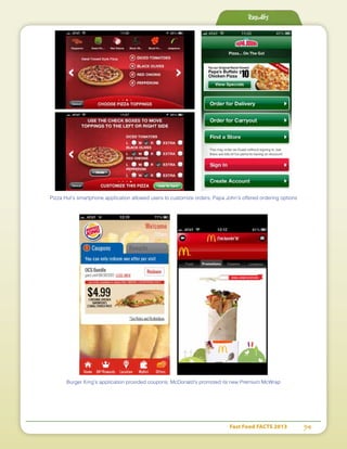 Fast Food FACTS 2013	 54
Results
Pizza Hut’s smartphone application allowed users to customize orders; Papa John’s offered ordering options
Burger King’s application provided coupons; McDonald’s promoted its new Premium McWrap
 