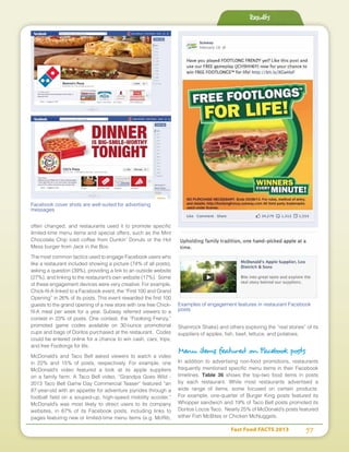 Fast Food FACTS 2013	 57
often changed, and restaurants used it to promote specific
limited-time menu items and special offers, such as the Mint
Chocolate Chip iced coffee from Dunkin’ Donuts or the Hot
Mess burger from Jack in the Box.
The most common tactics used to engage Facebook users who
like a restaurant included showing a picture (74% of all posts),
asking a question (39%), providing a link to an outside website
(27%), and linking to the restaurant’s own website (17%). Some
of these engagement devices were very creative. For example,
Chick-fil-A linked to a Facebook event, the “First 100 and Grand
Opening” in 26% of its posts. This event rewarded the first 100
guests to the grand opening of a new store with one free Chick-
fil-A meal per week for a year. Subway referred viewers to a
contest in 23% of posts. One contest, the “Footlong Frenzy,”
promoted game codes available on 30-ounce promotional
cups and bags of Doritos purchased at the restaurant. Codes
could be entered online for a chance to win cash, cars, trips,
and free Footlongs for life.
McDonald’s and Taco Bell asked viewers to watch a video
in 22% and 15% of posts, respectively. For example, one
McDonald’s video featured a look at its apple suppliers
on a family farm. A Taco Bell video, “Grandpa Goes Wild -
2013 Taco Bell Game Day Commercial Teaser” featured “an
87-year-old with an appetite for adventure joyrides through a
football field on a souped-up, high-speed mobility scooter.”
McDonald’s was most likely to direct users to its company
websites, in 67% of its Facebook posts, including links to
pages featuring new or limited-time menu items (e.g. McRib,
Shamrock Shake) and others exploring the “real stories” of its
suppliers of apples, fish, beef, lettuce, and potatoes.
Menu items featured on Facebook posts
In addition to advertising non-food promotions, restaurants
frequently mentioned specific menu items in their Facebook
timelines. Table 36 shows the top-two food items in posts
by each restaurant. While most restaurants advertised a
wide range of items, some focused on certain products.
For example, one-quarter of Burger King posts featured its
Whopper sandwich and 19% of Taco Bell posts promoted its
Doritos Locos Taco. Nearly 25% of McDonald’s posts featured
either Fish McBites or Chicken McNuggets.
Results
Facebook cover shots are well-suited for advertising
messages
Examples of engagement features in restaurant Facebook
posts
 