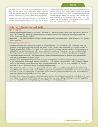 Fast Food FACTS 2013	 71
than white children saw. They also saw more than twice as
many ads for Burger King value/combo meals, breakfast
items, and branding only ads, as well as Sonic ads for snacks/
desserts. Targeted ratios for black teens were slightly lower.
Hispanic and black youth also continued to visit several fast
food websites disproportionately more often than all youth.
One-third of fast food websites were more likely to be visited by
Hispanic youth in 2012, while black youth were more likely to
visit almost one-half (44%) of fast food websites. HappyMeal.
com was the only website that both black and Hispanic youth
were more likely to visit compared with all youth. This child-
targeted site also ranked in the top four in number of both
black and Hispanic youth visitors in 2012.
Results
Marketing to Hispanic and black youth
Signs of progress
■	 Spanish-language TV ads viewed for McDonald’s decreased by 7% among Hispanic children (6-11 years) and 17% among
teens (12-17 years). Two additional restaurants reduced or stopped advertising on Spanish-language TV across all age
groups (Popeyes and Jack in the Box).
■	 As found in TV ads viewed by all youth, average calories and sodium in ads viewed by black youth declined by 10% or more
from 2009 to 2012.
Continued reasons for concern
■	 Fast food restaurants spent 8% more to advertise on Spanish-language TV in 2012 than in 2009. Exposure to these ads
increased more for preschoolers than for other age groups. In total, Hispanic preschoolers saw 16% more fast food ads on
Spanish-language TV in 2012 than they had in 2009 (reaching almost one ad per day), compared to a 4% increase among
adults (25-49 years) and changes of 2 to 3% among older children and teens. Preschoolers also saw more fast food ads
than Hispanic children or teens saw. Healthier kids’ meals represented just 5% of fast food ads on Spanish-language TV.
■	 Despite reductions in McDonald’s ads viewed by older children on Spanish-language TV, Hispanic preschoolers saw 6%
more ads for McDonald’s in 2012 than in 2009.
■	 Two restaurants reduced advertising to children on English-language TV, but increased Spanish-language advertising.
Burger King increased advertising to Hispanic preschoolers (+73%), children (+46%) and teens (+44%), and accounted for
18% of all ads viewed in 2012 by all Hispanic youth. Hispanic preschoolers also saw 23% more ads for KFC on Spanish-
language TV in 2012 versus 2009, and 6- to 11-year-olds saw 14% more.
■	 As in 2009, black children and teens saw approximately 60% more fast food ads on TV compared with white children and
teens. Much of this difference was due to greater TV viewing by black youth. However, black children and teens saw twice as
many ads for Starbucks and Popeyes, as well as 75% or more additional ads for seven other restaurants. These differences
were higher than expected given their TV-viewing habits.
■	 One-third of fast food websites were more likely to be visited by Hispanic youth as compared with all youth. Black youth were
more likely to visit almost one-half (44%) of fast food websites. The one remaining large child-targeted website, HappyMeal.
com, was visited 30% more often by Hispanic youth and 44% more often by black youth.
 