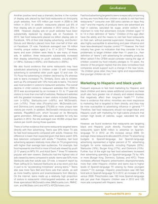 Fast Food FACTS 2013	 76
Another positive trend was a dramatic decline in the number
of display ads placed by fast food restaurants on third-party
youth websites, from 470 million per month in 2009 to 246
million in 2012. In addition, restaurants placed just 6% of
their display ads on youth websites in 2012 versus 25% in
2009. However, display ads on youth websites have been
substantially replaced by display ads on Facebook. In
2012, fast food restaurants placed six billion display ads on
Facebook, 19% of their total display advertising, and Dunkin’
Donuts and Wendy’s placed more than one-half of their ads
on Facebook. Of note, Facebook averaged over 18 million
monthly unique visitors aged 2 to 17 in 2012.18
Therefore,
teens and even children were likely to see many of these
ads. In addition, three restaurants substantially increased
their display advertising on youth websites, including KFC
(+138%), Subway (+450%), and Starbucks (+330%).
We also found evidence that some restaurants may have
substituted advertising to children under 12 with increased
advertising to somewhat older youth ages 12 and over. On
TV, Pizza Hut advertising to children declined by 2% whereas
ads to teens increased 7%. Similarly, Sonic ads to children
went up 3% compared with 13% more ads to teens. This trend
was most evident in visitors to restaurant websites. The overall
decline in child visitors to restaurant websites from 2009 to
2012 was accompanied by an increase in 12- to 17-year-old
visitors to more than one-half of websites. Restaurant websites
with the greatest increases in teen visitors included Subway.
com (+102%), Starbucks.com (+92%), and McDonald’s.
com (+75%). Three sites (PizzaHut.com, McDonalds.com,
and Dominos.com) averaged 270,000 or more unique teen
visitors per month. In addition, McDonald’s introduced a new
website, PlayatMcD.com, which focused on its Monopoly
game promotion. Although data were available for only two
quarters in 2012, the site averaged over 40,000 unique teen
visitors per month during those quarters.
There is further evidence that some restaurants targeted teens
directly with their advertising. Teens saw 20% fewer TV ads
for fast food restaurants compared with adults. However, this
difference is lower than expected given that teens watch 30%
less television compared with adults.19
Therefore, fast food
advertising appears relatively more often on TV programming
with higher than average teen audiences. For example, fast
food represents one-third or more of food ads viewed by youth
(2-17 years) on MTV, FX, and Adult Swim,20
three TV networks
popular with teen viewers. Starbucks had the highest ratio of
ads viewed by teens compared to adults: teens saw 50% more
Starbucks ads than adults saw. Of note, a research report by
Piper Jaffray  Co. featured Starbucks as a top stock pick due
in part to its “accelerating mindshare” among teens.21
Teens
also saw more Taco Bell and Sonic ads than adults, as well
as more healthy options and snacks/desserts from Wendy’s.
On the internet, teens made up a relatively high proportion
of visitors to restaurants’ child-targeted websites, as well as
three specialized McDonald’s sites (MeEncanta.com, RMHC.
com, and McState.com) and KFC’s KFCScholars.com.
Fastfoodadvertisingtargetedtoteensisespeciallyconcerning
as they are more likely than children or adults to visit fast food
restaurants;22
consume over 300 extra calories on days they
visit;23
and the majority of products teens see advertised are
high in calories, saturated fat, sugar, and/or sodium. It is
important to note that advertisers include children aged 12
to 14 in their definition of “teens.” Children of this age often
have the ability and the means to visit fast food restaurants
on their own, without parental supervision. However, they are
also highly susceptible to advertising and peer influence and
have less-developed impulse control.24-26
However, the food
industry has given no indication that they consider it to be
problematic to target children older than 11 years (i.e., their
definition of “teens”) with advertising for unhealthy products.
When asked if the CFBAI would consider raising the age of
children covered by food industry pledges to 14 years, the
director of the program replied that she does not believe food
companies would support such a change in the near future,
“As children grow older, they have rights and responsibilities
that younger children do not.”27
Marketing to Hispanic and black youth
Frequent exposure to fast food marketing by Hispanic and
black children and teens raises additional concerns as these
youth also face greater risk of obesity and related diseases
that negatively affect their long-term health.28-30
Further,
there is evidence that ethnic minorities are more responsive
to marketing that is targeted to them directly, and they may
be more susceptible to advertising influence in general.31-33
Therefore, fast food restaurants should not target black and
Hispanic youth with marketing for high-calorie products that
contain high levels of calories, sugar, saturated fat, and
sodium.
However, we found evidence that restaurants are targeting
black and Hispanic youth directly. Fourteen fast food
restaurants spent $239 million to advertise on Spanish-
language TV in 2012, an 8% increase versus 2009. On
average, these restaurants allocated 6% of their TV advertising
budgets to Spanish-language, but Spanish-language
advertising represented a higher percent of TV advertising
budgets for some restaurants, including Popeyes (20%),
Starbucks (18%), Burger King (17%), and Domino’s (15%).
Further, four of the eight top fast food advertisers increased
their advertising spending on Spanish-language TV by 16%
or more (Burger King, Domino’s, Subway, and KFC). These
increases affected Hispanic preschoolers disproportionately
more than older Hispanic children and teens due to higher
levels of Spanish-language TV viewing by these youngest
viewers.34
On average, Hispanic preschoolers saw 340 fast
food ads on Spanish-language TV in 2012, an increase of 16%
versus 2009. Preschoolers saw 100 more Spanish-language
ads per year than Hispanic children saw in 2012 and 120
more ads compared with Hispanic teens.
Conclusions
 