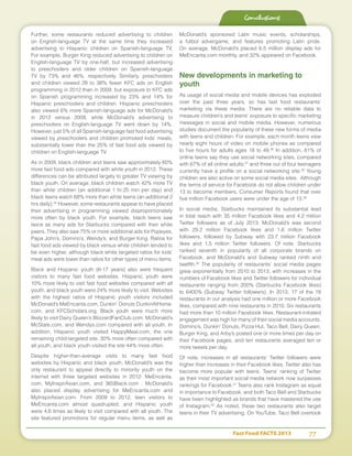 Fast Food FACTS 2013	 77
Conclusions
Further, some restaurants reduced advertising to children
on English-language TV at the same time they increased
advertising to Hispanic children on Spanish-language TV.
For example, Burger King reduced advertising to children on
English-language TV by one-half, but increased advertising
to preschoolers and older children on Spanish-language
TV by 73% and 46%, respectively. Similarly, preschoolers
and children viewed 28 to 38% fewer KFC ads on English
programming in 2012 than in 2009, but exposure to KFC ads
on Spanish programming increased by 23% and 14% for
Hispanic preschoolers and children. Hispanic preschoolers
also viewed 6% more Spanish-language ads for McDonald’s
in 2012 versus 2009, while McDonald’s advertising to
preschoolers on English-language TV went down by 14%.
However, just 5% of all Spanish-language fast food advertising
viewed by preschoolers and children promoted kids’ meals,
substantially lower than the 25% of fast food ads viewed by
children on English-language TV.
As in 2009, black children and teens saw approximately 60%
more fast food ads compared with white youth in 2012. These
differences can be attributed largely to greater TV viewing by
black youth. On average, black children watch 42% more TV
than white children (an additional 1 hr:25 min per day) and
black teens watch 68% more than white teens (an additional 2
hrs daily).35
However, some restaurants appear to have placed
their advertising in programming viewed disproportionately
more often by black youth. For example, black teens saw
twice as many ads for Starbucks compared with their white
peers. They also saw 75% or more additional ads for Popeyes,
Papa John’s, Domino’s, Wendy’s, and Burger King. Ratios for
fast food ads viewed by black versus white children tended to
be even higher, although black:white targeted ratios for kids’
meal ads were lower than ratios for other types of menu items.
Black and Hispanic youth (6-17 years) also were frequent
visitors to many fast food websites. Hispanic youth were
10% more likely to visit fast food websites compared with all
youth, and black youth were 24% more likely to visit. Websites
with the highest ratios of Hispanic youth visitors included
McDonald’s MeEncanta.com, Dunkin’ Donuts DunkinAtHome.
com, and KFCScholars.org. Black youth were much more
likely to visit Dairy Queen’s BlizzardFanClub.com, McDonald’s
McState.com, and Wendys.com compared with all youth. In
addition, Hispanic youth visited HappyMeal.com, the one
remaining child-targeted site, 30% more often compared with
all youth, and black youth visited the site 44% more often.
Despite higher-than-average visits to many fast food
websites by Hispanic and black youth, McDonald’s was the
only restaurant to appeal directly to minority youth on the
internet with three targeted websites in 2012: MeEncanta.
com, MyInspirAsian.com, and 365Black.com . McDonald’s
also placed display advertising for MeEncanta.com and
MyInspirAsian.com. From 2009 to 2012, teen visitors to
MeEncanta.com almost quadrupled, and Hispanic youth
were 4.6 times as likely to visit compared with all youth. The
site featured promotions for regular menu items, as well as
McDonald’s sponsored Latin music events, scholarships,
a fútbol advergame, and features promoting Latin pride.
On average, McDonald’s placed 6.5 million display ads for
MeEncanta.com monthly, and 32% appeared on Facebook.
New developments in marketing to
youth
As usage of social media and mobile devices has exploded
over the past three years, so has fast food restaurants’
marketing via these media. There are no reliable data to
measure children’s and teens’ exposure to specific marketing
messages in social and mobile media. However, numerous
studies document the popularity of these new forms of media
with teens and children. For example, each month teens view
nearly eight hours of video on mobile phones as compared
to five hours for adults ages 18 to 49.36
In addition, 81% of
online teens say they use social networking sites, compared
with 67% of all online adults;37
and three out of four teenagers
currently have a profile on a social networking site.38
Young
children are also active on some social media sites. Although
the terms of service for Facebook do not allow children under
13 to become members, Consumer Reports found that over
five million Facebook users were under the age of 13.39
In social media, Starbucks maintained its substantial lead
in total reach with 35 million Facebook likes and 4.2 million
Twitter followers as of July 2013. McDonald’s was second
with 29.2 million Facebook likes and 1.6 million Twitter
followers, followed by Subway with 23.7 million Facebook
likes and 1.5 million Twitter followers. Of note, Starbucks
ranked seventh in popularity of all corporate brands on
Facebook, and McDonald’s and Subway ranked ninth and
twelfth.40
The popularity of restaurants’ social media pages
grew exponentially from 2010 to 2013, with increases in the
numbers of Facebook likes and Twitter followers for individual
restaurants ranging from 200% (Starbucks Facebook likes)
to 6400% (Subway Twitter followers). In 2013, 17 of the 18
restaurants in our analysis had one million or more Facebook
likes, compared with nine restaurants in 2010. Six restaurants
had more than 10 million Facebook likes. Restaurant-initiated
engagement was high for many of their social media accounts.
Domino’s, Dunkin’ Donuts, Pizza Hut, Taco Bell, Dairy Queen,
Burger King, and Arby’s posted one or more times per day on
their Facebook pages, and ten restaurants averaged ten or
more tweets per day.
Of note, increases in all restaurants’ Twitter followers were
higher than increases in their Facebook likes. Twitter also has
become more popular with teens. Teens’ ranking of Twitter
as their most important social media network now surpasses
rankings for Facebook.41
Teens also rank Instagram as equal
in importance to Facebook, and both Taco Bell and Starbucks
have been highlighted as brands that have mastered the use
of Instagram.42
As noted, these two restaurants also target
teens in their TV advertising. On YouTube, Taco Bell overtook
 