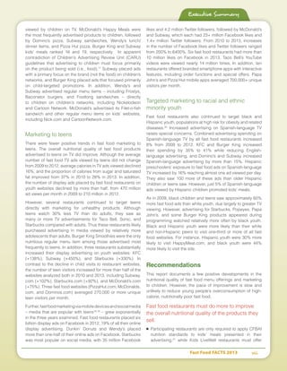 Fast Food FACTS 2013	 vii
viewed by children on TV. McDonald’s Happy Meals were
the most frequently advertised products to children, followed
by Domino’s pizza, Subway sandwiches, Wendy’s lunch/
dinner items, and Pizza Hut pizza. Burger King and Subway
kids’ meals ranked 16 and 19, respectively. In apparent
contradiction of Children’s Advertising Review Unit (CARU)
guidelines that advertising to children must focus primarily
on the product being sold (i.e., food),17
Subway placed ads
with a primary focus on the brand (not the food) on children’s
networks, and Burger King placed ads that focused primarily
on child-targeted promotions. In addition, Wendy’s and
Subway advertised regular menu items – including Frostys,
Baconator burgers, and Footlong sandwiches – directly
to children on children’s networks, including Nickelodeon
and Cartoon Network. McDonald’s advertised its Filet-o-fish
sandwich and other regular menu items on kids’ websites,
including Nick.com and CartoonNetwork.com.
Marketing to teens
There were fewer positive trends in fast food marketing to
teens. The overall nutritional quality of fast food products
advertised to teens on TV did improve. Although the average
number of fast food TV ads viewed by teens did not change
from 2009 to 2012, average calories in TV ads viewed declined
16%, and the proportion of calories from sugar and saturated
fat improved from 37% in 2010 to 28% in 2013. In addition,
the number of display ads placed by fast food restaurants on
youth websites declined by more than half, from 470 million
ad views per month in 2009 to 210 million in 2012.
However, several restaurants continued to target teens
directly with marketing for unhealthy products. Although
teens watch 30% less TV than do adults, they saw as
many or more TV advertisements for Taco Bell, Sonic, and
Starbucks compared with adults. Thus these restaurants likely
purchased advertising in media viewed by relatively more
adolescents than adults. Burger King Smoothies were the only
nutritious regular menu item among those advertised most
frequently to teens. In addition, three restaurants substantially
increased their display advertising on youth websites: KFC
(+138%), Subway (+450%), and Starbucks (+330%). In
contrast to the decline in child visits to restaurant websites,
the number of teen visitors increased for more than half of the
websites analyzed both in 2010 and 2013, including Subway.
com (+102%), Starbucks.com (+92%), and McDonald’s.com
(+75%). Three fast food websites (PizzaHut.com, McDonalds.
com, and Dominos.com) averaged 270,000 or more unique
teen visitors per month.
Further,fastfoodmarketingviamobiledevicesandsocialmedia
– media that are popular with teens18,19
– grew exponentially
in the three years examined. Fast food restaurants placed six
billion display ads on Facebook in 2012, 19% of all their online
display advertising. Dunkin’ Donuts and Wendy’s placed
more than one-half of their online ads on Facebook. Starbucks
was most popular on social media, with 35 million Facebook
likes and 4.2 million Twitter followers, followed by McDonald’s
and Subway, which each had 23+ million Facebook likes and
1.4+ million Twitter followers. From 2010 to 2013, increases
in the number of Facebook likes and Twitter followers ranged
from 200% to 6400%. Six fast food restaurants had more than
10 million likes on Facebook in 2013. Taco Bell’s YouTube
videos were viewed nearly 14 million times. In addition, ten
restaurants offered branded smartphone apps with interactive
features, including order functions and special offers. Papa
John’s and Pizza Hut mobile apps averaged 700,000+ unique
visitors per month.
Targeted marketing to racial and ethnic
minority youth
Fast food restaurants also continued to target black and
Hispanic youth, populations at high risk for obesity and related
diseases.20
Increased advertising on Spanish-language TV
raises special concerns. Combined advertising spending on
Spanish-language TV by all fast food restaurants increased
8% from 2009 to 2012. KFC and Burger King increased
their spending by 35% to 41% while reducing English-
language advertising, and Domino’s and Subway increased
Spanish-language advertising by more than 15%. Hispanic
preschoolers’ exposure to fast food ads on Spanish-language
TV increased by 16% reaching almost one ad viewed per day.
They also saw 100 more of these ads than older Hispanic
children or teens saw. However, just 5% of Spanish-language
ads viewed by Hispanic children promoted kids’ meals.
As in 2009, black children and teens saw approximately 60%
more fast food ads than white youth, due largely to greater TV
viewing. However, advertising for Starbucks, Popeyes, Papa
John’s, and some Burger King products appeared during
programming watched relatively more often by black youth.
Black and Hispanic youth were more likely than their white
and non-Hispanic peers to visit one-third or more of all fast
food websites. For instance, Hispanic youth were 30% more
likely to visit HappyMeal.com, and black youth were 44%
more likely to visit the site.
Recommendations
This report documents a few positive developments in the
nutritional quality of fast food menu offerings and marketing
to children. However, the pace of improvement is slow and
unlikely to reduce young people’s overconsumption of high-
calorie, nutritionally poor fast food.
Fast food restaurants must do more to improve
the overall nutritional quality of the products they
sell.
■	Participating restaurants are only required to apply CFBAI
nutrition standards to kids’ meals presented in their
advertising,21
while Kids LiveWell restaurants must offer
Executive Summary
 