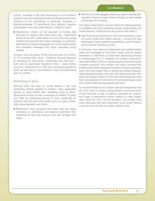 Fast Food FACTS 2013	 79
Conclusions
Further, increases in fast food advertising on non-children’s
programming have disproportionately increased preschoolers’
exposure to this advertising. In particular, increases in
Spanish-language TV advertising have affected Hispanic
preschoolers more than older Hispanic children or teens.
■	Preschoolers should not be exposed to multiple fast
food ads for regular menu items every day – advertisers
should revise their media plans to ensure that very young
children are protected from these messages. In particular,
advertisers on Spanish-language TV must do more to keep
their unhealthy messages from these vulnerable young
viewers.
However, just one-quarter of fast food ads seen by children
on TV promoted kids’ meals. Children’s frequent exposure
to marketing for high-calorie, nutritionally poor fast food –
even ads not specifically targeted to them – raises further
concerns. Improvements in fast food marketing targeted to
teens will also lead to improvements in fast food advertising
seen by children.
Marketing to teens
Although there has been an overall decline in fast food
advertising directly targeted to children, many restaurants
appear to have shifted their marketing focus to teens.
Restaurants should not take advantage of children 12 years
and older by advertising directly to them, especially for
products that can harm their health such as sugary drinks,
high-calorie desserts, and coffee.
■	Restaurants must recognize that teens also are highly
vulnerable to advertising and deserve protection from
marketing for fast food products that can damage their
health.
■	 Definitions of child-targeted marketing used in industry self-
regulation should include children through at least middle
school age (12-14 years).
This report raises further concerns about the rapid expansion
of unhealthy fast food marketing through social media and
mobile devices, media that are very popular with teens.48
■	 Age limits should be placed on fast food marketing to youth
via social media and mobile devices – venues that take
advantage of teens’ greater susceptibility to peer influence
and immediate impulsive actions.
In summary, many fast food restaurants have added healthy
sides and beverages to their kids’ meals, and the largest
advertisers in 2009 have cut back their advertising directed
to children ages 6 to 11. However, the industry continued to
spend $4.6 billion in 2012 on advertising that promoted mostly
unhealthy products, and children and teens remained key
audiences for these messages. In addition, Hispanic and black
youth, who face higher risks of obesity and related diseases,
view disproportionately more fast food advertising than their
white non-Hispanic peers. Further, fast food restaurants have
been early adopters of new forms of marketing through social
and mobile media that are popular with teens.
To ensure the health of our children, fast food restaurants must
do much more to reduce young people’s overconsumption
of fast food that is high in calories, saturated fat, sodium,
and sugar. If restaurants choose instead to make healthy
menu items the norm, not the exception, and market them
more effectively, fast food restaurants could attract lifelong
customers who will also live longer, healthier lives.
 