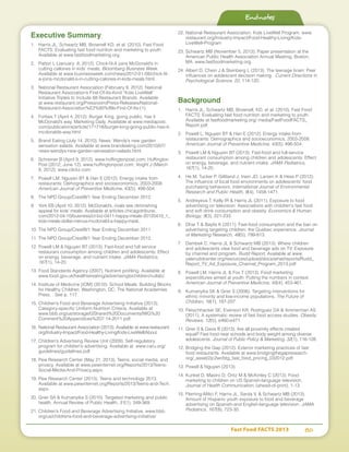 Fast Food FACTS 2013	 80
Executive Summary
1.	 Harris JL, Schwartz MB, Brownell KD, et al. (2010). Fast Food
FACTS: Evaluating fast food nutrition and marketing to youth.
Available at www.fastfoodmarketing.org.
2.	 Patton L (January 8, 2012). Chick-fil-A joins McDonald’s in
cutting callories in kids’ meals. Bloomberg Business Week.
Available at www.businessweek.com/news/2012-01-08/chick-fil-
a-joins-mcdonald-s-in-cutting-calories-in-kids-meals.html.
3.	 National Restaurant Association (February 9, 2012). National
Restaurant Association’s First-Of-Its-Kind “Kids LiveWell”
Initiative Triples to Include 68 Restaurant Brands. Available
at www.restaurant.org/Pressroom/Press-Releases/National-
Restaurant-Association%E2%80%99s-First-Of-Its-(1).
4.	 Forbes T (April 4, 2012). Burger King, going public, has it
McDonald’s way. Marketing Daily. Available at www.mediapost.
com/publications/article/171718/burger-king-going-public-has-it-
mcdonalds-way.html
5.	 Brand Eating (July 14, 2010). News: Wendy’s new garden
sensation salads. Available at www.brandeating.com/2010/07/
news-wendys-new-garden-senasation-salads.html.
6.	 Schreiner B (April 9, 2012). www.huffingtonpost.com; Huffington
Post (2012, June 12). www.huffingtonpost.com; Voight J (March
8, 2012). www.clickz.com.
7.	 Powell LM, Nguyen BT  Han E (2012). Energy intake from
restaurants: Demographics and socioeconomics, 2003-2008.
American Journal of Preventive Medicine, 43(5), 498-504.
8.	 The NPD Group/Crest®/1 Year Ending December 2012.
9.	 York EB (April 10, 2012). McDonald’s, rivals see diminishing
appeal for kids’ meals. Available at articles.chicagotribune.
com/2012-04-10/business/ct-biz-0411-happy-meals-20120410_1_
kids-meals-dollar-menus-mcdonald-s-happy-meal..
10.	The NPD Group/Crest®/1 Year Ending December 2011.
11.	The NPD Group/Crest®/1 Year Ending December 2012.
12.	Powell LM  Nguyen BT (2013). Fast-food and full service
restaurant consumption among children and adolescents: Effect
on energy, beverage, and nutrient intake. JAMA Pediatrics,
167(1), 14-20.
13.	Food Standards Agency (2007). Nutrient profiling. Available at
www.food.gov.uk/healthiereating/advertisingtochildren/nutlab/.
14.	Institute of Medicine [IOM] (2010). School Meals: Building Blocks
for Healthy Children. Washington, DC: The National Academies
Press. . See p. 117.
15.	Children’s Food and Beverage Advertising Initiative (2013).
Category-specific Uniform Nutrition Criteria. Available at
www.bbb.org/us/storage/0/Shared%20Documents/IWG%20
Comment%20Appendices%207-14-2011.pdf.
16.	National Restaurant Association (2013). Available at www.restaurant.
org/Industry-Impact/Food-Healthy-Living/Kids-LiveWell/About.
17.	Children’s Advertising Review Unit (2009). Self-regulatory
program for children’s advertising. Available at www.caru.org/
guidelines/guidelines.pdf
18.	Pew Research Center (May 21, 2013). Teens, social media, and
privacy. Available at www.pewinternet.org/Reports/2013/Teens-
Social-Media-And-Privacy.aspx;
19.	Pew Research Center (2013). Teens and technology 2013.
Available at www.pewinternet.org/Reports/2013/Teens-and-Tech.
aspx.
20.	Grier SA  Kumanyika S (2010). Targeted marketing and public
health. Annual Review of Public Health, 31(1), 349-369.
21.	Children’s Food and Beverage Advertising Initiative. www.bbb.
org/us/childrens-food-and-beverage-advertising-initiative/
22.	National Restaurant Association. Kids LiveWell Program. www.
restaurant.org/Industry-Impact/Food-Healthy-Living/Kids-
LiveWell-Program
23.	Schwartz MB (November 5, 2013). Paper presentation at the
American Public Health Association Annual Meeting, Boston,
MA. www.fastfoodmarketing.org.
24.	Albert D, Chein J  Steinberg L (2013). The teenage brain: Peer
influences on adolescent decision making. Current Directions in
Psychological Science, 22, 114-120.
Background
1.	 Harris JL, Schwartz MB, Brownell, KD, et al. (2010). Fast Food
FACTS: Evaluating fast food nutrition and marketing to youth.
Available at fastfoodmarketing.org/ media/FastFoodFACTS_
Report.pdf.
2.	 Powell L, Nguyen BT  Han E (2012). Energy intake from
restaurants: Demographics and socioeconomics, 2003-2008.
American Journal of Preventive Medicine, 43(5), 498-504.
3.	 Powell LM  Nguyen BT (2013). Fast-food and full-service
restaurant consumption among children and adolescents: Effect
on energy, beverage, and nutrient intake. JAMA Pediatrics,
167(1), 14-20.
4.	 He M, Tucker P, Gilliland J, Irwin JD, Larsen K  Hess P (2012).
The influence of local food environments on adolescents’ food
purchasing behaviors. International Journal of Environmental
Research and Public Health, 9(4), 1458-1471.
5.	 Andreyeva T, Kelly IR  Harris JL (2011). Exposure to food
advertising on television: Associations with children's fast food
and soft drink consumption and obesity. Economics  Human
Biology, 9(3), 221-233.
6.	 Dhar T  Baylis K (2011). Fast-food consumption and the ban on
advertising targeting children: the Quebec experience. Journal
of Marketing Research, 48(5), 799-813.
7.	 Dembek C, Harris JL  Schwartz MB (2013). Where children
and adolescents view food and beverage ads on TV: Exposure
by channel and program. Rudd Report. Available at www.
yaleruddcenter.org/resources/upload/docs/what/reports/Rudd_
Report_TV_Ad_Exposure_Channel_Program_2013.pdf
8.	 Powell LM, Harris JL  Fox T (2013). Food marketing
expenditures aimed at youth: Putting the numbers in context.
American Journal of Preventive Medicine, 45(4), 453-461.
9.	 Kumanyika SK  Grier S (2006). Targeting interventions for
ethnic minority and low-income populations. The Future of
Children, 16(1), 187-207.
10.	Fleischhacker SE, Evenson KR, Rodriguez DA  Ammerman AS
(2011). A systematic review of fast food access studies. Obesity
Reviews, 12(5), e460-e471.
11.	Grier S  Davis B (2013). Are all proximity effects created
equal? Fast food near schools and body weight among diverse
adolescents. Journal of Public Policy  Marketing, 32(1), 116-128.
12.	Bridging the Gap (2012). Exterior marketing practices of fast
food restaurants. Available at www.bridgingthegapresearch.
org/_asset/2jc2wr/btg_fast_food_pricing_032012.pdf.
13.	Powell  Nguyen (2013).
14.	Kunkel D, Mastro D, Ortiz M  McKinley C (2013). Food
marketing to children on US Spanish-language television.
Journal of Health Communication, (ahead-of-print), 1-13.
15.	Fleming-Milici F, Harris JL, Sarda V,  Schwartz MB (2013).
Amount of Hispanic youth exposure to food and beverage
advertising on Spanish-and English-language television. JAMA
Pediatrics, 167(8), 723-30.
Endnotes
 