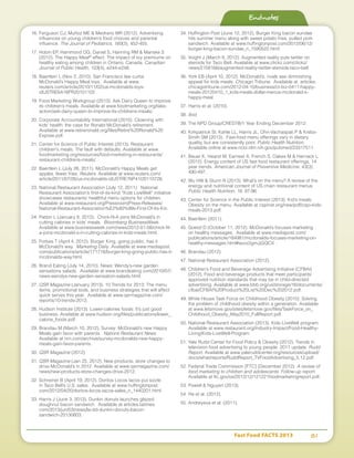 Fast Food FACTS 2013	 81
16.	Ferguson CJ, Muñoz ME  Medrano MR (2012). Advertising
influences on young children’s food choices and parental
influence. The Journal of Pediatrics, 160(3), 452-455.
17.	Hobin EP, Hammond DG, Daniel S, Hanning RM  Manske S
(2012). The Happy Meal®
effect: The impact of toy premiums on
healthy eating among children in Ontario, Canada. Canadian
Journal of Public Health, 103(4), e244-e248.
18.	Baertlein L (Nov 2, 2010). San Francisco law curbs
McDonald’s Happy Meal toys. Available at www.
reuters.com/article/2010/11/02/us-mcdonalds-toys-
idUSTRE6A16PR20101102
19.	Food Marketing Workgroup (2013). Ask Dairy Queen to improve
its children’s meals. Available at www.foodmarketing.org/take-
action/ask-dairy-queen-to-improve-its-childrens-meals/.
20.	Corporate Accountability International (2010). Clowning with
kids’ health: the case for Ronald McDonald’s retirement.
Available at www.retireronald.org/files/Retire%20Ronald%20
Expose.pdf.
21.	Center for Science of Public Interest (2013). Restaurant
children's meals: The fault with defaults. Available at www.
foodmarketing.org/resources/food-marketing-in-restaurants/
restaurant-childrens-meals/.
22.	Baertlein L (July 26, 2011). McDonald’s Happy Meals get
apples, fewer fries. Reuters. Available at www.reuters.com/
article/2011/07/26/us-mcdonalds-idUSTRE76P41I20110726.
23.	National Restaurant Association (July 12, 2011). National
Restaurant Association’s first-of-its-kind “Kids LiveWell” initiative
showcases restaurants’ healthful menu options for children.
Available at www.restaurant.org/Pressroom/Press-Releases/
National-Restaurant-Association%E2%80%99s-First-Of-Its-Kin.
24.	Patton L (January 8, 2012). Chick-fil-A joins McDonald’s in
cutting calories in kids’ meals. Bloomberg BusinessWeek.
Available at www.businessweek.com/news/2012-01-08/chick-fil-
a-joins-mcdonald-s-in-cutting-calories-in-kids-meals.html.
25.	Forbes T (April 4, 2012). Burger King, going public, has it
McDonald’s way. Marketing Daily. Available at www.mediapost.
com/publications/article/171718/burger-king-going-public-has-it-
mcdonalds-way.html.
26.	Brand Eating (July 14, 2010). News: Wendy’s-new garden
sensations salads. Available at www.brandeating.com/2010/07/
news-wendys-new-garden-sensation-salads.html.
27.	QSR Magazine (January 2013). 10 Trends for 2013: The menu
items, promotional tools, and business strategies that will affect
quick serves this year. Available at www.qsrmagazine.com/
reports/10-trends-2013.
28.	Hudson Institute (2013). Lower-calories foods: It’s just good
business. Available at www.hudson.org/files/publications/lower_
calorie_foods.pdf.
29.	Brandau M (March 10, 2012). Survey: McDonald’s new Happy
Meals gain favor with parents. Nations Restaurant News.
Available at nrn.com/archive/survey-mcdonalds-new-happy-
meals-gain-favor-parents.
30.	QSR Magazine (2012).
31.	QSR Magazine (Jan 25, 2012). New products, store changes to
drive McDonald’s in 2012. Available at www.qsrmagazine.com/
news/new-products-store-changes-drive-2012.
32.	Schreiner B (April 19, 2012). Doritos Locos tacos put sizzle
in Taco Bell’s U.S. sales. Available at www.huffingtonpost.
com/2012/04/20/doritos-locos-tacos-sales_n_1440201.html.
33.	Harris J (June 3, 2013). Dunkin donuts launches glazed
doughnut bacon sandwich. Available at articles.latimes.
com/2013/jun/03/news/la-dd-dunkin-donuts-bacon-
sandwich-20130603.
34.	Huffington Post (June 12, 2012). Burger King bacon sundae
hits summer menu along with sweet potato fries, pulled pork
sandwich. Available at www.huffingtonpost.com/2012/06/12/
burger-king-bacon-sundae_n_1590522.html.
35.	Voight J (March 8, 2012). Augmented reality puts twitter on
steroids for Taco Bell. Available at www.clickz.com/clickz/
news/2158166/augmented-reality-twitter-steroids-taco-bell.
36.	York EB (April 10, 2012). McDonald’s, rivals see diminishing
appeal for kids meals. Chicago Tribune. Available at articles.
chicagotribune.com/2012-04-10/business/ct-biz-0411-happy-
meals-20120410_1_kids-meals-dollar-menus-mcdonald-s-
happy-meal.
37.	Harris et al. (2010).
38.	Ibid.
39.	The NPD Group/CREST®/1 Year Ending December 2012.
40.	Kirkpatrick SI, Kahle LL, Harris JL, Ohri-Vachaspati P  Krebs-
Smith SM (2013). Fast-food menu offerings vary in dietary
quality, but are consistently poor. Public Health Nutrition.
Available online at www.ncbi.nlm.nih.gov/pubmed/23317511.
41.	Bauer K, Hearst M, Earnest A. French S, Oakes M  Harnack L
(2012). Energy content of US fast food restaurant offerings, 14
year trends. American Journal of Preventive Medicine, 43(3),
490-497.
42.	Wu HW  Sturm R (2013). What’s on the menu? A review of the
energy and nutritional content of US chain restaurant menus.
Public Health Nutrition, 16. 97-96.
43.	Center for Science in the Public Interest (2013). Kid’s meals:
Obesity on the menu. Available at cspinet.org/new/pdf/cspi-kids-
meals-2013.pdf.
44.	Baertlein (2011).
45.	Goetzl D (October 11, 2012). McDonald’s focuses marketing
on healthy messages. Available at www.mediapost.com/
publications/article/184981/mcdonalds-focuses-marketing-on-
healthy-messages.html#axzz2gmJjGQCX .
46.	Brandau (2012).
47.	National Restaurant Association (2012).
48.	Children’s Food and Beverage Advertising Initiative (CFBAI)
(2012). Food and beverage products that meet participants’
approved nutrition standards that may be in child-directed
advertising. Available at www.bbb.org/us/storage/16/documents/
cfbai/CFBAI%20Product%20List%20Dec%202012.pdf.
49.	White House Task Force on Childhood Obesity (2010). Solving
the problem of childhood obesity within a generation. Available
at www.letsmove.gov/sites/letsmove.gov/files/TaskForce_on_
Childhood_Obesity_May2010_FullReport.pdf.
50.	National Restaurant Association (2013). Kids LiveWell program.
Available at www.restaurant.org/Industry-Impact/Food-Healthy-
Living/Kids-LiveWell-Program.
51.	Yale Rudd Center for Food Policy  Obesity (2012). Trends in
television food advertising to young people. 2011 update. Rudd
Report. Available at www.yaleruddcenter.org/resources/upload/
docs/what/reports/RuddReport_TVFoodAdvertising_5.12.pdf.
52.	Federal Trade Commission [FTC] (December 2012). A review of
food marketing to children and adolescents. Follow-up report.
Available at ftc.gov/os/2012/12/121221foodmarketingreport.pdf.
53.	Powell  Nguyen (2013).
54.	He et al. (2012).
55.	Andreyeva et al. (2011).
Endnotes
 