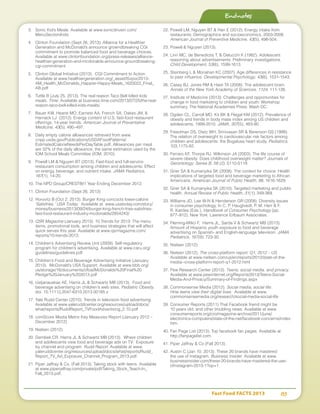 Fast Food FACTS 2013	 83
3.	 Sonic Kid’s Meals. Available at www.sonicdrivein.com/
MenuSection/kids.
4.	 Clinton Foundation (Sept 26, 2013). Alliance for a Healthier
Generation and McDonald’s announce growndbreaking CGI
commitment to promote balanced food and beverage choices.
Available at www.clintonfoundation.org/press-releases/alliance-
healthier-generation-and-mcdonalds-announce-groundbreaking-
cgi-commitment
5.	 Clinton Global Initiative (2013). CGI Commitment to Action.
Available at www.healthiergeneration.org/_asset/t5xpix/2013-
AM_Health_McDonalds_Happier-Happy-Meals_1620022_Final_
AB.pdf
6.	 Tuttle B (July 25, 2013). The real reason Taco Bell killed kids
meals. Time. Available at business.time.com/2013/07/25/the-real-
reason-taco-bell-killed-kids-meals/.
7.	 Bauer KW, Hearst MO, Earnest AA, French SA, Oakes JM, 
Harnack LJ (2012). Energy content of U.S. fast-food restaurant
offerings: 14-year trends. American Journal of Preventative
Medicine, 43(5), 490–497.
8.	 Daily empty calorie allowances retrieved from www.
cnpp.usda.gov/Publications/USDAFoodPatterns/
EstimatedCalorieNeedsPerDayTable.pdf. Allowances per meal
are 32% of the daily allowance, the same estimation used by the
IOM School Meals Committee (IOM, 2010).
9.	 Powell LM  Nguyen BT (2013). Fast-food and full-service
restaurant consumption among children and adolescents: Effect
on energy, beverage, and nutrient intake. JAMA Pediatrics,
167(1), 14-20.
10.	The NPD Group/CREST®/1 Year Ending December 2012.
11.	Clinton Foundation (Sept 26, 2013)
12.	Horovitz B (Oct 2, 2013). Burger King concocts lower-calorie
‘Satisfries.’ USA Today. Available at www.usatoday.com/story/
money/business/2013/09/24/burger-king-french-fries-satisfries-
fast-food-restaurant-industry-mcdonalds/2854243/
13.	QSR Magazine (January 2013). 10 Trends for 2013: The menu
items, promotional tools, and business strategies that will affect
quick serves this year. Available at www.qsrmagazine.com/
reports/10-trends-2013.
14.	Children’s Advertising Review Unit (2009). Self-regulatory
program for children’s advertising. Available at www.caru.org/
guidelines/guidelines.pdf
15.	Children’s Food and Beverage Advertising Initiative (January
2013). McDonald’s USA Support. Available at www.bbb.org/
us/storage/16/documents/cfbai/McDonalds%20Final%20
Pledge%20January%202013.pdf
16.	Ustjanauskas AE, Harris JL  Schwartz MB (2013). Food and
beverage advertising on children's web sites. Pediatric Obesity.
doi: 10.1111/j.2047-6310.2013.00185.x
17.	Yale Rudd Center (2010). Trends in television food advertising.
Available at www.yaleruddcenter.org/resources/upload/docs/
what/reports/RuddReport_TVFoodAdvertising_2.10.pdf
18.	comScore Media Metrix Key Measures Report (January 2012 –
December 2012)
19.	Nielsen (2012).
20.	Dembek CR, Harris JL  Schwartz MB (2013). Where children
and adolescents view food and beverage ads on TV: Exposure
by channel and program. Rudd Report. Available at www.
yaleruddcenter.org/resources/upload/docs/what/reports/Rudd_
Report_TV_Ad_Exposure_Channel_Program_2013.pdf.
21.	Piper Jaffray  Co. (Fall 2013). Taking stock with teens. Available
at www.piperjaffray.com/private/pdf/Taking_Stock_Teach-In_
Fall_2013.pdf.
22.	Powell LM, Nguyen BT  Han E (2012). Energy intake from
restaurants: Demographics and socioeconomics, 2003-2008.
American Journal of Preventive Medicine, 43(5), 498-504.
23.	Powell  Nguyen (2013).
24.	Linn MC, de Benedictis T,  Delucchi K (1982). Adolescent
reasoning about advertisements: Preliminary investigations.
Child Development, 53(6), 1599-1613.
25.	Steinberg L  Monahan KC (2007). Age differences in resistance
to peer influence. Developmental Psychology, 43(6), 1531-1543.
26.	Casey BJ, Jones RM  Hare TA (2008). The adolescent brain.
Annals of the New York Academy of Sciences, 1124, 111-126.
27.	Institute of Medicine (2013). Challenges and opportunities for
change in food marketing to children and youth: Workshop
summary. The National Academies Press: Wash DC.
28.	Ogden CL, Carroll MD, Kit BK  Flegal KM (2012). Prevalence of
obesity and trends in body mass index among US children and
adolescents, 1999-2010. JAMA, 307(5), 483-90.
29.	Freedman DS, Dietz WH, Srinivasan SR  Berenson GS (1999).
The relation of overweight to cardiovascular risk factors among
children and adolescents: the Bogalusa heart study. Pediatrics,
103,1175-82.
30.	Ferraro KF, Thorpe RJ, Wilkinson JA (2003). The life course of
severe obesity: Does childhood overweight matter? Journals of
Gerontology: Series B, 58 (2), S110-S119.
31.	Grier SA  Kumanyika SK (2008). The context for choice: Health
implications of targeted food and beverage marketing to African
Americans. American Journal of Public Health, 98, 1616-1629.
32.	Grier SA  Kumanyika SK (2010). Targeted marketing and public
health. Annual Review of Public Health, 31(1), 349-369.
33.	Williams JD, Lee W-N  Henderson GR (2008). Diversity issues
in consumer psychology. In C. P. Haugtvedt, P. M. Herr  F.
R. Kardes (Eds.), Handbook of Consumer Psychology (pp.
877–912). New York: Lawrence Erlbaum Associates.
34.	Fleming-Milici F, Harris JL, Sarda V  Schwartz MB (2013).
Amount of Hispanic youth exposure to food and beverage
advertising on Spanish- and English-language television. JAMA
Pediatrics, 167(8), 723-30.
35.	Nielsen (2012).
36.	Nielsen (2012). The cross-platform report: Q1, 2012 – US.
Available at www.nielsen.com/us/en/reports/2012/state-of-the-
media--cross-platform-report-q1-2012.html
37.	Pew Research Center (2013). Teens, social media, and privacy.
Available at www.pewinternet.org/Reports/2013/Teens-Social-
Media-And-Privacy/Summary-of-Findings.aspx
38.	Commonsense Media (2012). Social media, social life:
How teens view their digital lives. Available at www.
commonsensemedia.org/research/social-media-social-life
39.	Consumer Reports (2011).That Facebook friend might be
10 years old, and other troubling news. Available at www.
consumerreports.org/cro/magazine-archive/2011/june/
electronics-computers/state-of-the-net/facebook-concerns/index.
htm.
40.	Fan Page List (2013). Top facebook fan pages. Available at
http://fanpagelist.com.
41.	Piper Jaffray  Co (Fall 2013).
42.	Austin C (Jan 10, 2013). These 20 brands have mastered
the use of Instagram. Business Insider. Available at www.
businessinsider.com/these-20-brands-have-mastered-the-use-
ofinstagram-2013-1?op=1.
Endnotes
 