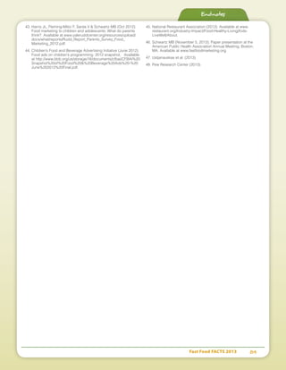 Fast Food FACTS 2013	 84
43.	Harris JL, Fleming-Milici F, Sarda V  Schwartz MB (Oct 2012).
Food marketing to children and adolescents: What do parents
think? Available at www.yaleruddcenter.org/resources/upload/
docs/what/reports/Rudd_Report_Parents_Survey_Food_
Marketing_2012.pdf.
44.	Children’s Food and Beverage Advertising Initiative (June 2012).
Food ads on children’s programming: 2012 snapshot. Available
at http://www.bbb.org/us/storage/16/documents/cfbai/CFBAI%20
Snapshot%20of%20Food%20%20Beverage%20Ads%20-%20
June%202012%20Final.pdf.
45.	National Restaurant Association (2013). Available at www.
restaurant.org/Industry-Impact/Food-Healthy-Living/Kids-
LiveWell/About.
46.	Schwartz MB (November 5, 2013). Paper presentation at the
American Public Health Association Annual Meeting, Boston,
MA. Available at www.fastfoodmarketing.org.
47.	Ustjanauskas et al. (2013).
48.	Pew Research Center (2013).
Endnotes
 