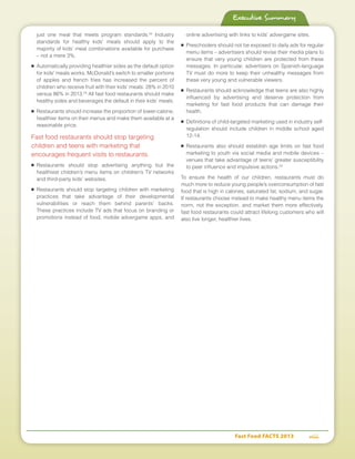 Fast Food FACTS 2013	 viii
just one meal that meets program standards.22
Industry
standards for healthy kids’ meals should apply to the
majority of kids’ meal combinations available for purchase
– not a mere 3%.
■	 Automatically providing healthier sides as the default option
for kids' meals works. McDonald’s switch to smaller portions
of apples and french fries has increased the percent of
children who receive fruit with their kids’ meals: 28% in 2010
versus 86% in 2013.23
All fast food restaurants should make
healthy sides and beverages the default in their kids’ meals.
■	 Restaurants should increase the proportion of lower-calorie,
healthier items on their menus and make them available at a
reasonable price.
Fast food restaurants should stop targeting
children and teens with marketing that
encourages frequent visits to restaurants.
■	Restaurants should stop advertising anything but the
healthiest children’s menu items on children’s TV networks
and third-party kids’ websites.
■	Restaurants should stop targeting children with marketing
practices that take advantage of their developmental
vulnerabilities or reach them behind parents’ backs.
These practices include TV ads that focus on branding or
promotions instead of food, mobile advergame apps, and
online advertising with links to kids’ advergame sites.
■	 Preschoolers should not be exposed to daily ads for regular
menu items – advertisers should revise their media plans to
ensure that very young children are protected from these
messages. In particular, advertisers on Spanish-language
TV must do more to keep their unhealthy messages from
these very young and vulnerable viewers.
■	 Restaurants should acknowledge that teens are also highly
influenced by advertising and deserve protection from
marketing for fast food products that can damage their
health.
■	 Definitions of child-targeted marketing used in industry self-
regulation should include children in middle school aged
12-14.
■	Restaurants also should establish age limits on fast food
marketing to youth via social media and mobile devices –
venues that take advantage of teens’ greater susceptibility
to peer influence and impulsive actions.24
To ensure the health of our children, restaurants must do
much more to reduce young people’s overconsumption of fast
food that is high in calories, saturated fat, sodium, and sugar.
If restaurants choose instead to make healthy menu items the
norm, not the exception, and market them more effectively,
fast food restaurants could attract lifelong customers who will
also live longer, healthier lives.
Executive Summary
 