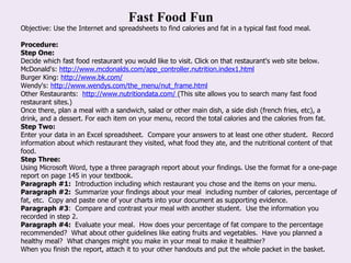 Fast Food Fun Objective: Use the Internet and spreadsheets to find calories and fat in a typical fast food meal. Procedure:  Step One:   Decide which fast food restaurant you would like to visit. Click on that restaurant's web site below. McDonald's:  http://www.mcdonalds.com/app_controller.nutrition.index1.html Burger King:  http://www.bk.com/ Wendy's:  http://www.wendys.com/the_menu/nut_frame.html Other Restaurants:   http://www.nutritiondata.com/  (This site allows you to search many fast food restaurant sites.) Once there, plan a meal with a sandwich, salad or other main dish, a side dish (french fries, etc), a drink, and a dessert. For each item on your menu, record the total calories and the calories from fat. Step Two:  Enter your data in an Excel spreadsheet.  Compare your answers to at least one other student.  Record information about which restaurant they visited, what food they ate, and the nutritional content of that food.   Step Three:  Using Microsoft Word, type a three paragraph report about your findings. Use the format for a one-page report on page 145 in your textbook. Paragraph #1:   Introduction including which restaurant you chose and the items on your menu. Paragraph #2:   Summarize your findings about your meal  including number of calories, percentage of fat, etc.  Copy and paste one of your charts into your document as supporting evidence. Paragraph #3 :  Compare and contrast your meal with another student.  Use the information you recorded in step 2. Paragraph #4:   Evaluate your meal.  How does your percentage of fat compare to the percentage recommended?  What about other guidelines like eating fruits and vegetables.  Have you planned a healthy meal?  What changes might you make in your meal to make it healthier?   When you finish the report, attach it to your other handouts and put the whole packet in the basket. 