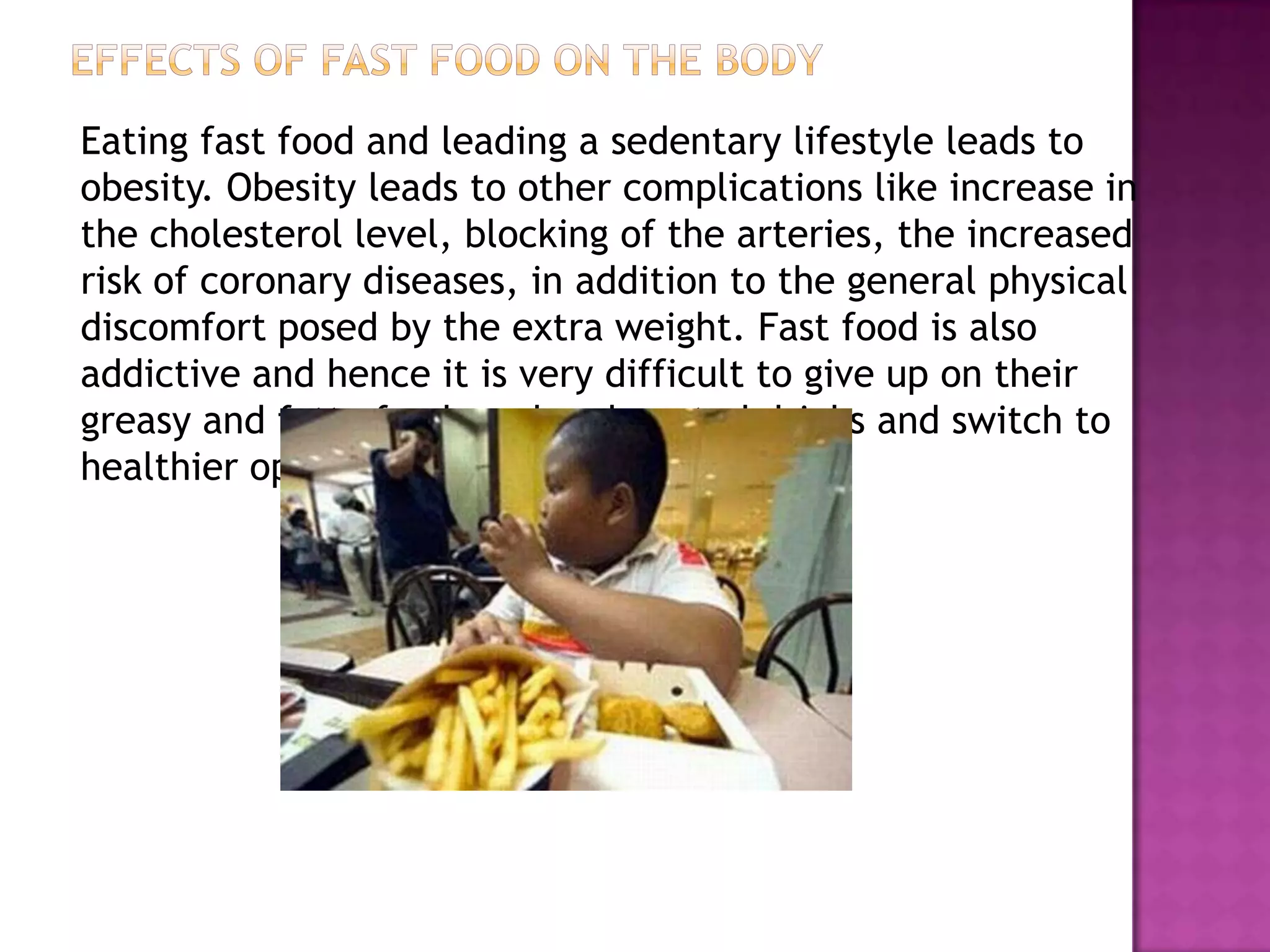 Eating fast food and leading a sedentary lifestyle leads to
obesity. Obesity leads to other complications like increase in
the cholesterol level, blocking of the arteries, the increased
risk of coronary diseases, in addition to the general physical
discomfort posed by the extra weight. Fast food is also
addictive and hence it is very difficult to give up on their
greasy and fatty foods and carbonated drinks and switch to
healthier options.
 
