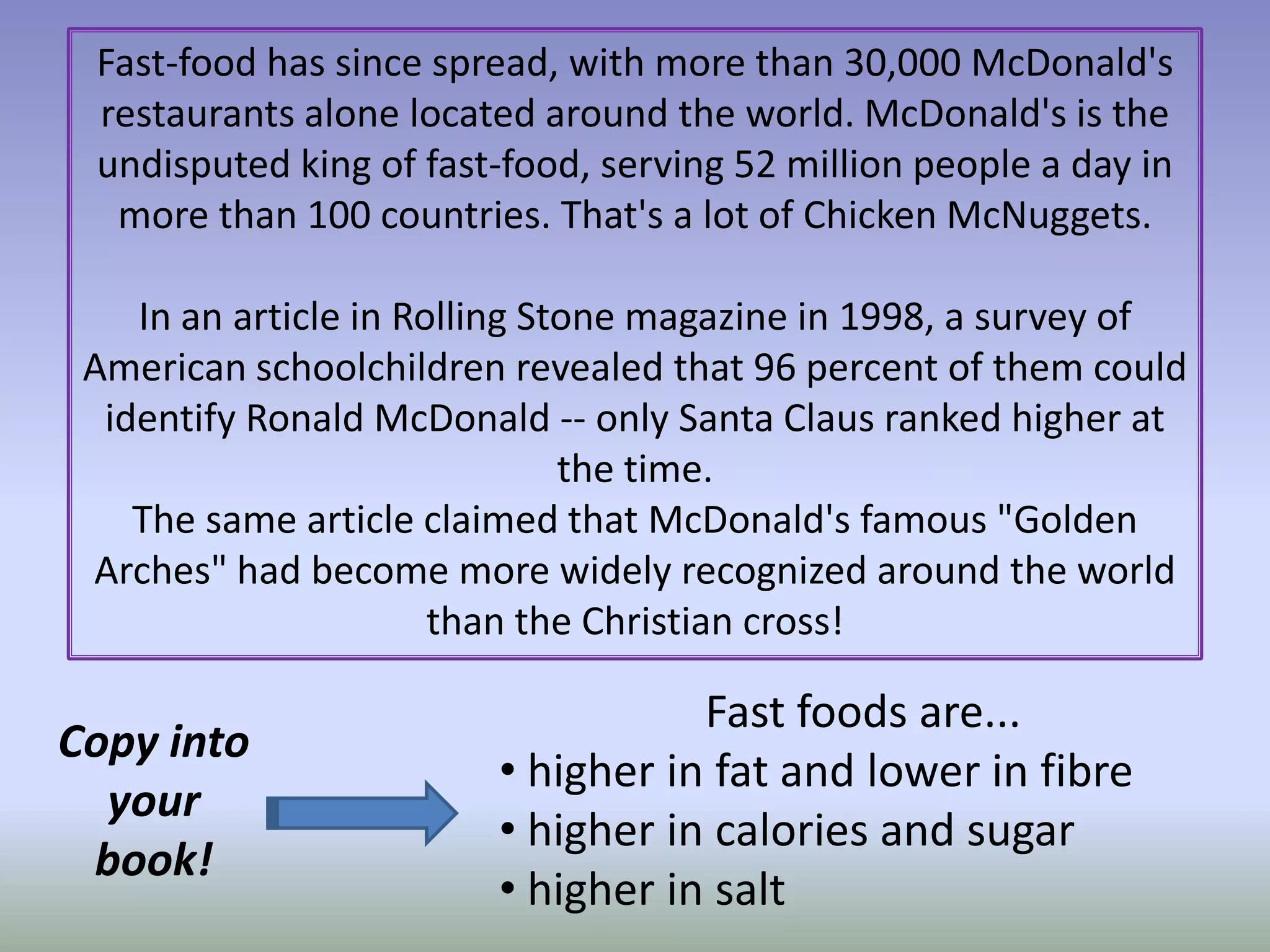 Fast-food has since spread, with more than 30,000 McDonald's restaurants alone located around the world. McDonald's is the undisputed king of fast-food, serving 52 million people a day in more than 100 countries. That's a lot of Chicken McNuggets. In an article in Rolling Stone magazine in 1998, a survey of American schoolchildren revealed that 96 percent of them could identify Ronald McDonald -- only Santa Claus ranked higher at the time. The same article claimed that McDonald's famous "Golden Arches" had become more widely recognized around the world than the Christian cross!Fast foods are... higher in fat and lower in fibre