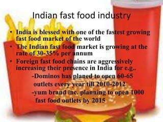 Indian fast food industry
• India is blessed with one of the fastest growing
  fast food market of the world
• The Indian fast food market is growing at the
  rate of 30-35% per annum
• Foreign fast food chains are aggressively
  increasing their presence in India for e.g..
        -Dominos has planed to open 60-65
         outlets every year till 2010-2012
        -yum brand inc. planning to open 1000
         fast food outlets by 2015
 