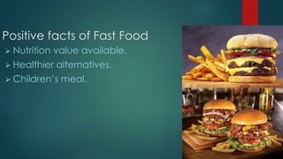 Positive facts of Fast Food
 Nutrition value available.
 Healthier alternatives.
 Children’s meal.
 