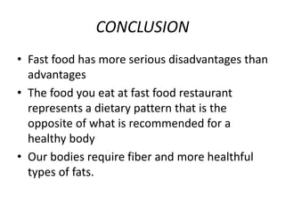 CONCLUSION
• Fast food has more serious disadvantages than
advantages
• The food you eat at fast food restaurant
represents a dietary pattern that is the
opposite of what is recommended for a
healthy body
• Our bodies require fiber and more healthful
types of fats.
 