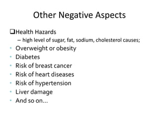 Other Negative Aspects
Health Hazards
– high level of sugar, fat, sodium, cholesterol causes;
• Overweight or obesity
• Diabetes
• Risk of breast cancer
• Risk of heart diseases
• Risk of hypertension
• Liver damage
• And so on…
 