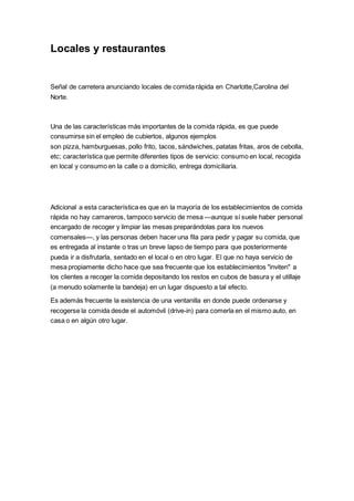 Locales y restaurantes
Señal de carretera anunciando locales de comida rápida en Charlotte,Carolina del
Norte.
Una de las características más importantes de la comida rápida, es que puede
consumirse sin el empleo de cubiertos, algunos ejemplos
son pizza, hamburguesas, pollo frito, tacos, sándwiches, patatas fritas, aros de cebolla,
etc; característica que permite diferentes tipos de servicio: consumo en local, recogida
en local y consumo en la calle o a domicilio, entrega domiciliaria.
Adicional a esta característica es que en la mayoría de los establecimientos de comida
rápida no hay camareros, tampoco servicio de mesa —aunque sí suele haber personal
encargado de recoger y limpiar las mesas preparándolas para los nuevos
comensales—, y las personas deben hacer una fila para pedir y pagar su comida, que
es entregada al instante o tras un breve lapso de tiempo para que posteriormente
pueda ir a disfrutarla, sentado en el local o en otro lugar. El que no haya servicio de
mesa propiamente dicho hace que sea frecuente que los establecimientos "inviten" a
los clientes a recoger la comida depositando los restos en cubos de basura y el utillaje
(a menudo solamente la bandeja) en un lugar dispuesto a tal efecto.
Es además frecuente la existencia de una ventanilla en donde puede ordenarse y
recogerse la comida desde el automóvil (drive-in) para comerla en el mismo auto, en
casa o en algún otro lugar.
 