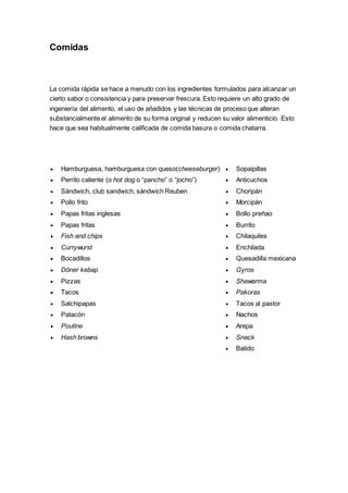 Comidas
La comida rápida se hace a menudo con los ingredientes formulados para alcanzar un
cierto sabor o consistencia y para preservar frescura. Esto requiere un alto grado de
ingeniería del alimento, el uso de añadidos y las técnicas de proceso que alteran
substancialmente el alimento de su forma original y reducen su valor alimenticio. Esto
hace que sea habitualmente calificada de comida basura o comida chatarra.
 Hamburguesa, hamburguesa con queso(cheeseburger)
 Perrito caliente (o hot dog o “pancho” o “jocho”)
 Sándwich, club sandwich, sándwich Reuben
 Pollo frito
 Papas fritas inglesas
 Papas fritas
 Fish and chips
 Currywurst
 Bocadillos
 Döner kebap
 Pizzas
 Tacos
 Salchipapas
 Patacón
 Poutine
 Hash browns
 Sopaipillas
 Anticuchos
 Choripán
 Morcipán
 Bollo preñao
 Burrito
 Chilaquiles
 Enchilada
 Quesadilla mexicana
 Gyros
 Shawarma
 Pakoras
 Tacos al pastor
 Nachos
 Arepa
 Snack
 Batido
 