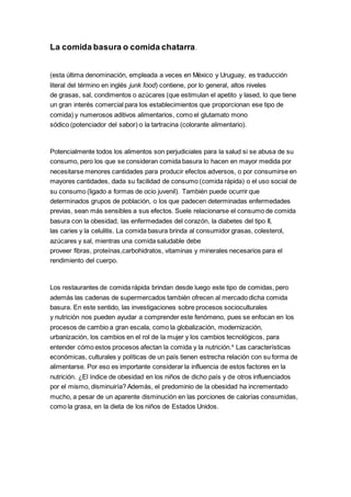 La comida basura o comida chatarra.
(esta última denominación, empleada a veces en México y Uruguay, es traducción
literal del término en inglés junk food) contiene, por lo general, altos niveles
de grasas, sal, condimentos o azúcares (que estimulan el apetito y lased, lo que tiene
un gran interés comercial para los establecimientos que proporcionan ese tipo de
comida) y numerosos aditivos alimentarios, como el glutamato mono
sódico (potenciador del sabor) o la tartracina (colorante alimentario).
Potencialmente todos los alimentos son perjudiciales para la salud si se abusa de su
consumo, pero los que se consideran comida basura lo hacen en mayor medida por
necesitarse menores cantidades para producir efectos adversos, o por consumirse en
mayores cantidades, dada su facilidad de consumo (comida rápida) o el uso social de
su consumo (ligado a formas de ocio juvenil). También puede ocurrir que
determinados grupos de población, o los que padecen determinadas enfermedades
previas, sean más sensibles a sus efectos. Suele relacionarse el consumo de comida
basura con la obesidad, las enfermedades del corazón, la diabetes del tipo II,
las caries y la celulitis. La comida basura brinda al consumidor grasas, colesterol,
azúcares y sal, mientras una comida saludable debe
proveer fibras, proteínas,carbohidratos, vitaminas y minerales necesarios para el
rendimiento del cuerpo.
Los restaurantes de comida rápida brindan desde luego este tipo de comidas, pero
además las cadenas de supermercados también ofrecen al mercado dicha comida
basura. En este sentido, las investigaciones sobre procesos socioculturales
y nutrición nos pueden ayudar a comprender este fenómeno, pues se enfocan en los
procesos de cambio a gran escala, como la globalización, modernización,
urbanización, los cambios en el rol de la mujer y los cambios tecnológicos, para
entender cómo estos procesos afectan la comida y la nutrición.4
Las características
económicas, culturales y políticas de un país tienen estrecha relación con su forma de
alimentarse. Por eso es importante considerar la influencia de estos factores en la
nutrición. ¿El índice de obesidad en los niños de dicho país y de otros influenciados
por el mismo, disminuiría? Además, el predominio de la obesidad ha incrementado
mucho, a pesar de un aparente disminución en las porciones de calorías consumidas,
como la grasa, en la dieta de los niños de Estados Unidos.
 