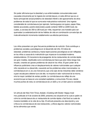 Sin poder afirmarse que la obesidad y sus enfermedades consustanciales sean
causadas únicamente por la ingesta de comida basura, sí cabe afirmar que es un
factor principal del actual problema de obesidad infantil o del agravamiento de otros
problemas de salud al que se suma esta mala práctica nutricional. Una ingesta
considerable de comida basura (por ejemplo, hamburguesa con queso, papas fritas,
bebida azucarada y postre edulcorado) puede contener 9200 kJ (2200 kcal), las
cuales, a una tasa de 350 kJ (85 kcal) por milla, requerirían una maratón para ser
quemadas La sedentarización de los hábitos de vida en combinación con este tipo de
mala alimentación incrementa notablemente sus efectos perniciosos.
Los niños presentan con gran frecuencia problemas de nutrición. Esto contribuye a
problemas sociales y psicológicos en el desarrollo del niño. El índice de
obesidad, problemas cardíacos y hasta repercusiones psicológicas se ven reflejadas
en los niños a causa de la malnutrición que impera en la sociedad moderna
estadounidense. El mecanismo de propaganda de los restaurantes de comida rápida
(en gran medida, clasificable como comida basura) hace que este índice tenga más
revuelo, creando así graves problemas de salud en los niños. El gran poder de la
influencia publicitaria crea un desplazamiento de valores nutricionales que cualquier
niño necesita en su desarrollo, causando así los problemas antes mencionados. La
comida basura en sí, es una mercancía, que a los ojos de las industrias debe venderse
a gran escala para obtener lucro de ella; no importa el valor nutricional de la misma,
sino la mayor cantidad de ventas posible. La comida basura es reflejo de una
economía que se basa en una sociedad capitalista y consumista. Por eso, desde
muchos puntos de vista, la comida basura es un daño y no un bien para la sociedad.
Un artículo del New York Times, titulado «Cooking with Dexter: Happy-meal
me»,publicado el 4 de octubre de 2009, presenta una situación en la cual un padre ve
cómo la comida basura de un restaurante de comida rápida o fast food se cuela de
manera inevitable en la vida de su hijo. El artículo presenta una descripción y una
crítica a la comida basura de ese restaurante, y ofrece algunos valores nutricionales
de los alimentos que vende.
 