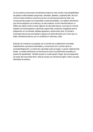 Si una persona consumiese comida basura todos los días, tendría más probabilidades
de padecer enfermedades sanguíneas, obesidad, diabetes y colesterol alto. No es lo
mismo si esta comida se consume una vez a la semana que todos los días. Las
consecuencias pueden ser irreversibles y hasta lamentables. Los hábitos alimenticios
que hemos adquirido con el tiempo y la vida moderna, se han transformado en un
hábito que atenta contra la salud. Algunos de alimentos basura, comunes en muchos
hogares son:hamburguesas, salchichas, papas fritas, productos congelados para la
preparación en microondas, bebidas gaseosas y dulces entre otros. El tomate o
la lechuga frescos que acompañan a algunos de estos alimentos es lo único que no
debe considerarse basura, por su contenido en vitaminas y fibra.
Este tipo de comida es muy popular por lo sencillo de su elaboración (sometida
habitualmente a procesos industriales) y conservación (en muchos casos no
necesitarefrigeración y su fecha de caducidad suele ser larga), su precio relativamente
barato, su amplia distribución comercial que la hace muy fácilmente accesible y la
presión de lapublicidad. También porque no suele requerir ningún tipo de preparación
por parte del consumidor final o ésta es escasa, es cómoda de ingerir y tiene una gran
diversidad de sabores.
 