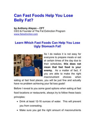 Can Fast Foods Help You Lose
Belly Fat?
by Anthony Alayon – CFT
CEO & Founder of The Fat Extinction Program
www.fatextinction.com


Learn Which Fast Foods Can Help You Lose
           Ugly Stomach Fat!

                            As I do realize it is not easy for
                            everyone to prepare meals or eat
                            at certain times of the day due to
                            their schedules, this does not
                            mean that fast food is your
                            enemy. As a matter of fact, if
                            you are able to make the right
                            macronutrient     choices    when
eating at fast food places, you will be just fine and actually
have no problem achieving your fat loss goals!
Before I reveal to you some good options when eating at fast
food locations or restaurants, always try to follow these basic
principles:
  • Drink at least 12-16 ounces of water. This will prevent
     you from overeating.
  • Make sure you get the right amount of macronutrients
 