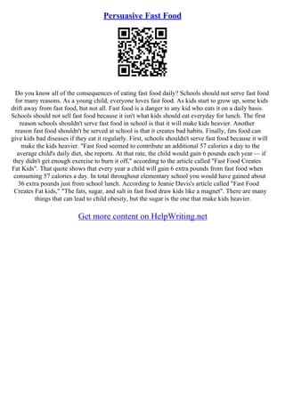 Persuasive Fast Food
Do you know all of the consequences of eating fast food daily? Schools should not serve fast food
for many reasons. As a young child, everyone loves fast food. As kids start to grow up, some kids
drift away from fast food, but not all. Fast food is a danger to any kid who eats it on a daily basis.
Schools should not sell fast food because it isn't what kids should eat everyday for lunch. The first
reason schools shouldn't serve fast food in school is that it will make kids heavier. Another
reason fast food shouldn't be served at school is that it creates bad habits. Finally, fats food can
give kids bad diseases if they eat it regularly. First, schools shouldn't serve fast food because it will
make the kids heavier. "Fast food seemed to contribute an additional 57 calories a day to the
average child's daily diet, she reports. At that rate, the child would gain 6 pounds each year –– if
they didn't get enough exercise to burn it off," according to the article called "Fast Food Creates
Fat Kids". That quote shows that every year a child will gain 6 extra pounds from fast food when
consuming 57 calories a day. In total throughout elementary school you would have gained about
36 extra pounds just from school lunch. According to Jeanie Davis's article called "Fast Food
Creates Fat kids," "The fats, sugar, and salt in fast food draw kids like a magnet". There are many
things that can lead to child obesity, but the sugar is the one that make kids heavier.
Get more content on HelpWriting.net
 