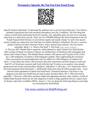 Persuasive Speech: Do Not Eat Fast Food Essay
Specific Purpose Statement: To persuade the audience not to eat fast food. Relevance: You all have
probably experienced fast food sometime throughout your life. Credibility: The first thing that
comes to mind when mentioning fast food is greasy, oily, unhealthy garb, yet most of us consume
junk food on a daily basis anyway. There are over 300,000 different fast food restaurants in the US.
People frequent them because of convenience (quick and usually cheap). In such a fast–paced
society, people are eating more fast food than ever before (Stefanov, Sebastien). Preview: I am now
going to inform you about what fast food is, what a typical meal contains, why fast food is
unhealthy. Body I. A. What is fast food? 1. Fast food...show more content...
b. The new KFC Double Down sandwich, which debuted in April, features two fried chicken
filets in place of bread, two pieces of bacon, two melted slices of Monterey Jack and pepper jack
cheese and Colonel's Sauce. The Double Down contains 540 calories and 32 grams of fat. It also
has 1,380 milligrams of sodium (1,430 milligrams grilled). That's approaching the American
Heart Association's recommended daily limit for adults of 1,500 milligrams of sodium (Ali,
Sam). 2. Facts about fast food a. Did you know that most Americans eat three burgers a week and
that 81% of Americans consume junk food while driving? It comes as no surprise, since people
spend more time on the road nowadays (Stefanov, Sebastien). b. Each day, 1 in 4 Americans visits a
fast food restaurant (Fast food facts). c. McDonald's feeds more than 46 million people a day – more
than the entire population of Spain (Fast food facts). Transition Sentence: Fast food is very
dangerous towards your health and can lead to many harmful effects. III. A. Why fast food is
unhealthy 1. However, while these products might look appealing and tasty, they contain a wealth of
hidden heath hazards which are not only dangerous if eaten in large quantities but are a major cause
of obesity, especially in children (White, Janice). a. You are doing the following things to your body
by consuming fast food (White,
Get more content on HelpWriting.net
 