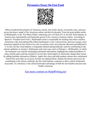 Persuasive Essay On Fast Food
Often considered the pinnacle of American cuisine, fast–food's cheap, convenient, tasty, and easy
access has been a staple of the American culture and diet for decades. From the giant golden arches
of McDonald's, to the "Eat More Chikin" endorsing cows of Chick–Fil–A, the fast–food industry in
America has exponentially and financially grown to be a massive, business empire. According to
Spector's "Freedom from Fries", McDonald's alone is responsible for feeding more than a million
Americans a day and making fifty billion hamburgers a year. Like precious, precious oxygen, most
Americans depend on fast–food to live and, in extreme cases, have become obsessed and addicted to
it. In fact, the fast–food industry is frequently blamed and periodically sued for contributing to the
obesity epidemic in America. Settlements and court cases such as Pelmann v. McDonald's, in which
the restaurant was sued for misleading nutritional information, highlight the medical problems of
many outside eaters and has resulted in several fast–food empires to drastically change their menus
by adding healthier alternatives (Mattis). Apple–like slices and milk product cartons have substituted
french fries and sodas on occasion, but has not replaced them. Despite the threats and curses for
contributing to the obesity outbreak, the fast–food industry continues to thrive and be financially
successful. As a business, it has utilized and taken advantage of both the non–health conscious and
health–conscious
Get more content on HelpWriting.net
 