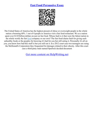 Fast Food Persuasive Essay
The United States of America has the highest present of obese or overweight people in the whole
nation a booming 60%. 1 out of 4 people in America visit a fast food restaurant. We as a nation
spent over $110 billion dollars on just on fast food. Whose fault is it that were the fattest nation in
the whole world; the fast food company or our own? The fast food chains fault for giving such
unhealthy foods or the peoples for knowing it's bad for you but still eating it. Personally it's all on
you, you know how bad this stuff is but you still eat it. In a 2012 court case two teenagers are suing
the McDonald's Corporation they frequented for damages related to their obesity. After this court
case a third party male named Spurlock decided document
Get more content on HelpWriting.net
 