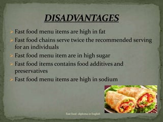  Fast food menu items are high in fat
 Fast food chains serve twice the recommended serving
for an individuals
 Fast food menu item are in high sugar
 Fast food items contains food additives and
preservatives
 Fast food menu items are high in sodium
Fast food -diploma in English
 
