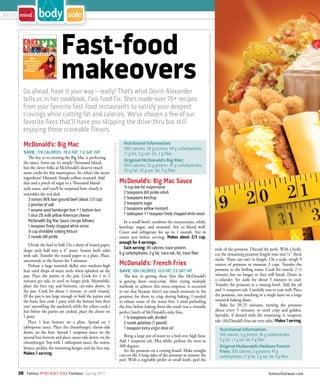 >>>>



                                 Fast-food
                                 makeovers
         Go ahead, have it your way — really! That’s what Devin Alexander
         tells us in her cookbook, Fast Food Fix. She’s made-over 75+ recipes
         from your favorite fast-food restaurants to satisfy your deepest
         cravings while cutting fat and calories. We’ve chosen a few of our
         favorite fixes that’ll have you skipping the drive-thru but still
         enjoying those craveable flavors.

         McDonald’s: Big Mac                                          Nutritional Information:
                                                                      386 calories, 26 g protein, 44 g carbohydrates,
         SAVE: 174 CALORIES, 19 G FAT, 7 G SAT. FAT                   11 g fat, 3 g sat. fat, 2 g fiber
            The key to re-creating the Big Mac is perfecting
         the sauce. Some say it’s simply Thousand Island,             Original McDonald’s Big Mac:
         but the clever folks at McDonald’s deserve much              560 calories, 25 g protein, 47 g carbohydrates,
         more credit for this masterpiece. So, what’s the secret      30 g fat, 10 g sat. fat, 3 g fiber
         ingredient? Mustard. Simple yellow mustard. Add
         that and a pinch of sugar to a Thousand Island-            McDonald’s: Big Mac Sauce
         style sauce, and you’ll be surprised how closely it          ¹/3 cup low-fat mayonnaise
         resembles the real deal.                                     2 teaspoons dill pickle relish
            3 ounces 96% lean ground beef (about 1/3 cup)             2 teaspoons ketchup
            2 pinches of salt                                         2 teaspoons sugar
            1 sesame seed hamburger bun + 1 bottom bun                2 teaspoons yellow mustard
            1 slice 2% milk yellow American cheese                    1 tablespoon + 1 teaspoon finely chopped white onion
            McDonald’s Big Mac Sauce (recipe follows)                  In a small bowl, combine the mayonnaise, relish,
            1 teaspoon finely chopped white onion                   ketchup, sugar, and mustard. Stir to blend well.
            ¹/3 cup shredded iceberg lettuce                        Cover and refrigerate for up to 1 month. Stir in
            2 rounds dill pickle                                    onion just before serving. Makes about 2/3 cup,
                                                                    enough for 4 servings.
             Divide the beef in half. On a sheet of waxed paper,
                                                                       Each serving: 49 calories, trace protein,              ends of the potatoes. Discard the peels. With a knife,
         shape each half into a 4” patty. Season both sides
                                                                    6 g carbohydrates, 3 g fat, trace sat. fat, trace fiber   cut the remaining potatoes length-wise into ¼”-thick
         with salt. Transfer the waxed paper to a plate. Place,
         uncovered, in the freezer for 5 minutes.                                                                             sticks. These can vary in length. On a scale, weigh 9
             Preheat a large nonstick skillet over medium-high      McDonald’s: French Fries                                  ounces of potatoes or measure 2 cups. Transfer the
         heat until drops of water sizzle when splashed on the      SAVE: 106 CALORIES, 12 G FAT, 2 G SAT. FAT                potatoes to the boiling water. Cook for exactly 2 ½
         pan. Place the patties in the pan. Cook for 1 to 2            The key to getting these fries like McDonald’s         minutes but no longer or they will break. Drain in
         minutes per side, or until no longer pink. Meanwhile,      is getting them extra-crisp. After trying multiple        a colander. Set aside for about 5 minutes to cool.
         place the bun top and bottoms, cut-sides down, in          methods to achieve this extra-crispness, it occurred      Transfer the potatoes to a mixing bowl. Add the oil
         the pan. Cook for about 1 minute, or until toasted.        to me that because there’s too much moisture in the       and ½ teaspoon salt. Carefully toss to coat well. Place
         (If the pan is not large enough to hold the patties and    potatoes for them to crisp during baking, I needed        the potatoes, not touching in a single layer on a large
         the buns, first cook 1 patty with the bottom bun then      to release some of the water first. I tried parboiling    nonstick baking sheet.
         start assembling the sandwich while the others cook.)      the fries before baking them-the result was a virtually       Bake for 20-25 minutes, turning the potatoes
         Just before the patties are cooked, place the cheese on    perfect batch of McDonald’s-style fries.                  about every 5 minutes, or until crisp and golden.
         1 patty.                                                                                                             Sprinkle, if desired with the remaining ¼ teaspoon
                                                                       1 ¾ teaspoons salt, divided
             Place 1 bun bottom on a plate. Spread on 1                2 russet potatoes (1 pound)                            salt. (McDonald’s fries are very salty.) Makes 1 serving.
         tablespoon sauce. Place the cheeseburger, cheese-side         1 teaspoon extra virgin olive oil                         Nutritional Information:
         down, on the bun. Spread 1 teaspoon sauce on the
                                                                       Bring a large pot of water to a boil over high heat.      244 calories, 5 g protein, 46 g carbohydrates,
         second bun bottom and place, sauce-side down, on the
                                                                    Add 1 teaspoon salt. Mea while, preheat the oven to          5 g fat, <1 g sat. fat, 4 g fiber
         cheeseburger. Top with 1 tablespoon sauce, the onion,
         lettuce, pickles, the remaining burger, and the bun top.   400 degrees.                                                 Original McDonald’s Medium French
                                                                       Set the potatoes on a cutting board. Make straight        Fries: 350 calories, 5 g protein, 47 g
         Makes 1 serving.                                           cuts on the 4 long sides of the potatoes to remove the       carbohydrates, 17 g fat, 3 g sat. fat, 4 g fiber
                                                                    peel. With a vegetable peeler or small knife, peel the

       38 Famous MIND BODY SOLE Footwear · Spring 2011                                                                                                            famousfootwear.com
 