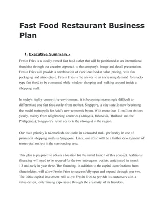 Fast Food Restaurant Business
Plan
1. Executive Summary:-
Fresin Fries is a locally owned fast food outlet that will be positioned as an international
franchise through our creative approach to the company's image and detail presentation.
Fresin Fries will provide a combination of excellent food at value pricing, with fun
packaging and atmosphere. Fresin Fries is the answer to an increasing demand for snack-
type fast food, to be consumed while window shopping and walking around inside a
shopping mall.
In today's highly competitive environment, it is becoming increasingly difficult to
differentiate one fast food outlet from another. Singapore, a city state, is now becoming
the model metropolis for Asia's new economic boom. With more than 11 million visitors
yearly, mainly from neighboring countries (Malaysia, Indonesia, Thailand and the
Philippines), Singapore's retail sector is the strongest in the region.
Our main priority is to establish one outlet in a crowded mall, preferably in one of
prominent shopping malls in Singapore. Later, our effort will be a further development of
more retail outlets in the surrounding area.
This plan is prepared to obtain a location for the initial launch of this concept. Additional
financing will need to be secured for the two subsequent outlets, anticipated in month
13 and early in year three. The financing, in addition to the capital contributions from
shareholders, will allow Fresin Fries to successfully open and expand through year two.
The initial capital investment will allow Fresin Fries to provide its customers with a
value-driven, entertaining experience through the creativity of its founders.
 