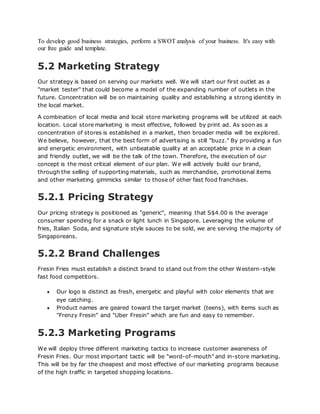To develop good business strategies, perform a SWOT analysis of your business. It's easy with
our free guide and template.
5.2 Marketing Strategy
Our strategy is based on serving our markets well. We will start our first outlet as a
"market tester" that could become a model of the expanding number of outlets in the
future. Concentration will be on maintaining quality and establishing a strong identity in
the local market.
A combination of local media and local store marketing programs will be utilized at each
location. Local store marketing is most effective, followed by print ad. As soon as a
concentration of stores is established in a market, then broader media will be explored.
We believe, however, that the best form of advertising is still "buzz." By providing a fun
and energetic environment, with unbeatable quality at an acceptable price in a clean
and friendly outlet, we will be the talk of the town. Therefore, the execution of our
concept is the most critical element of our plan. We will actively build our brand,
through the selling of supporting materials, such as merchandise, promotional items
and other marketing gimmicks similar to those of other fast food franchises.
5.2.1 Pricing Strategy
Our pricing strategy is positioned as "generic", meaning that S$4.00 is the average
consumer spending for a snack or light lunch in Singapore. Leveraging the volume of
fries, Italian Soda, and signature style sauces to be sold, we are serving the majority of
Singaporeans.
5.2.2 Brand Challenges
Fresin Fries must establish a distinct brand to stand out from the other Western-style
fast food competitors.
 Our logo is distinct as fresh, energetic and playful with color elements that are
eye catching.
 Product names are geared toward the target market (teens), with items such as
"Frenzy Fresin" and "Uber Fresin" which are fun and easy to remember.
5.2.3 Marketing Programs
We will deploy three different marketing tactics to increase customer awareness of
Fresin Fries. Our most important tactic will be "word-of-mouth" and in-store marketing.
This will be by far the cheapest and most effective of our marketing programs because
of the high traffic in targeted shopping locations.
 