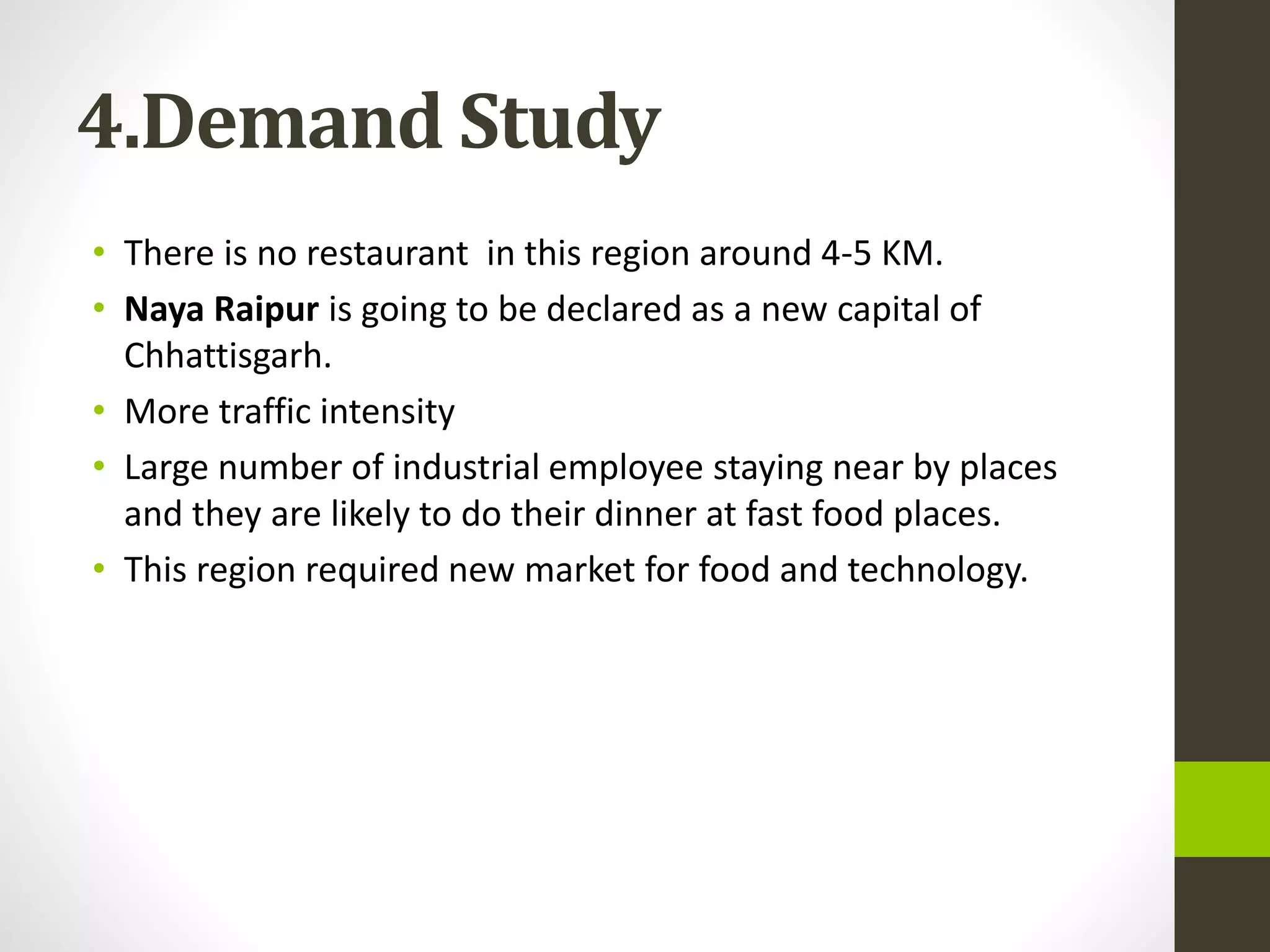 4.Demand Study
• There is no restaurant in this region around 4-5 KM.
• Naya Raipur is going to be declared as a new capital of
Chhattisgarh.
• More traffic intensity
• Large number of industrial employee staying near by places
and they are likely to do their dinner at fast food places.
• This region required new market for food and technology.
 