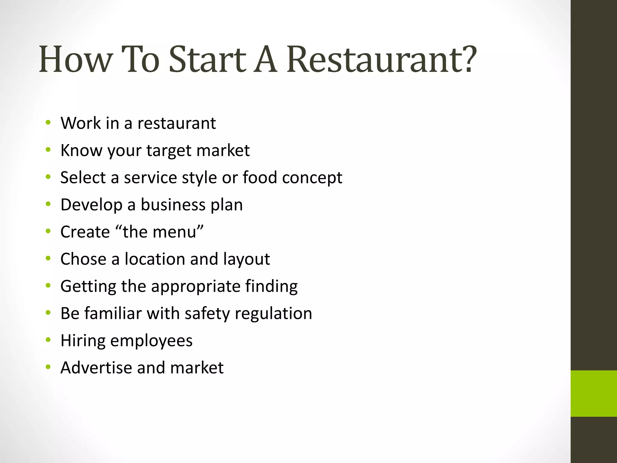 How To Start A Restaurant?
• Work in a restaurant
• Know your target market
• Select a service style or food concept
• Develop a business plan
• Create “the menu”
• Chose a location and layout
• Getting the appropriate finding
• Be familiar with safety regulation
• Hiring employees
• Advertise and market
 
