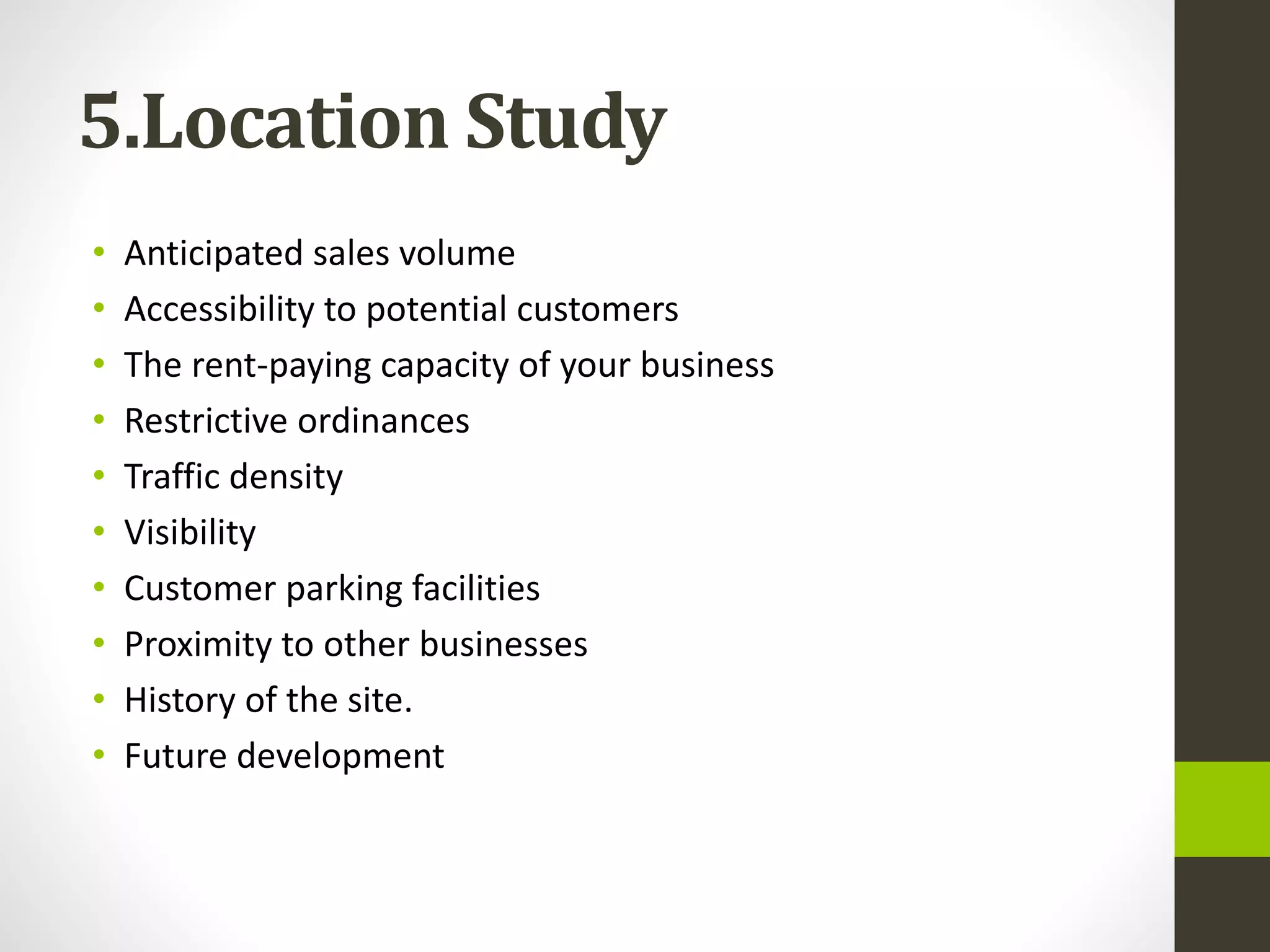 5.Location Study
• Anticipated sales volume
• Accessibility to potential customers
• The rent-paying capacity of your business
• Restrictive ordinances
• Traffic density
• Visibility
• Customer parking facilities
• Proximity to other businesses
• History of the site.
• Future development
 