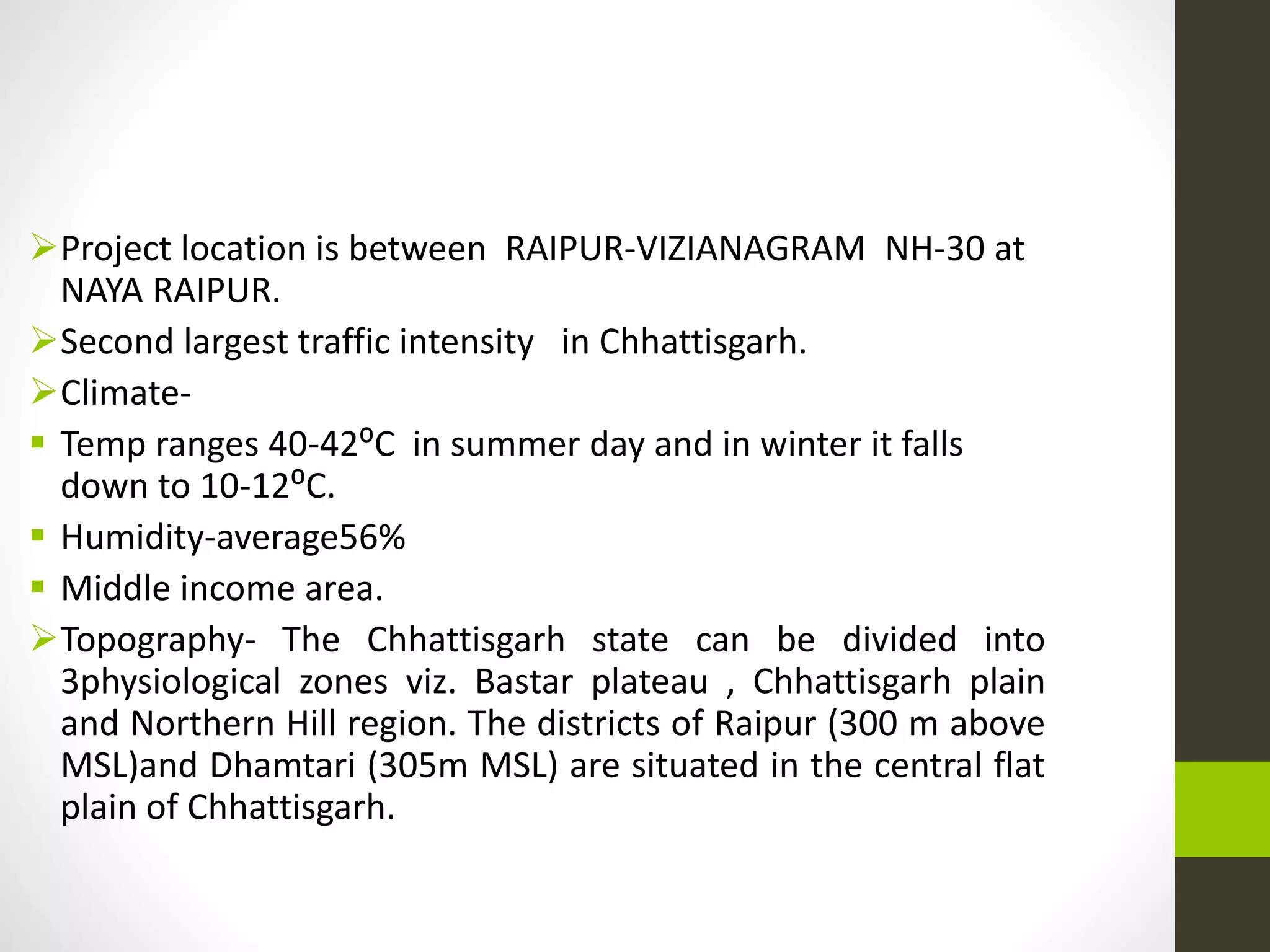 Project location is between RAIPUR-VIZIANAGRAM NH-30 at
NAYA RAIPUR.
Second largest traffic intensity in Chhattisgarh.
Climate-
 Temp ranges 40-42⁰C in summer day and in winter it falls
down to 10-12⁰C.
 Humidity-average56%
 Middle income area.
Topography- The Chhattisgarh state can be divided into
3physiological zones viz. Bastar plateau , Chhattisgarh plain
and Northern Hill region. The districts of Raipur (300 m above
MSL)and Dhamtari (305m MSL) are situated in the central flat
plain of Chhattisgarh.
 